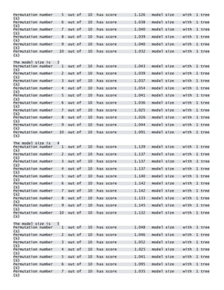 Permutation number 5 out of 10 has score 1.126 model size with 1 tree(s) Permutation number 6 out of 10 has score 1.038 model size with 1 tree(s) Permutation number 7 out of 10 has score 1.040 model size with 1 tree(s) Permutation number 8 out of 10 has score 1.039 model size with 1 tree(s) Permutation number 9 out of 10 has score 1.040 model size with 1 tree(s) Permutation number 10 out of 10 has score 1.032 model size with 1 tree(s) 
The model size is 3 Permutation number 1 out of 10 has score 1.043 model size with 1 tree(s) Permutation number 2 out of 10 has score 1.039 model size with 1 tree(s) Permutation number 3 out of 10 has score 1.037 model size with 1 tree(s) Permutation number 4 out of 10 has score 1.054 model size with 1 tree(s) Permutation number 5 out of 10 has score 1.041 model size with 1 tree(s) Permutation number 6 out of 10 has score 1.036 model size with 1 tree(s) Permutation number 7 out of 10 has score 1.025 model size with 1 tree(s) Permutation number 8 out of 10 has score 1.026 model size with 1 tree(s) Permutation number 9 out of 10 has score 1.044 model size with 1 tree(s) Permutation number 10 out of 10 has score 1.091 model size with 1 tree(s) 
The model size is 4 Permutation number 1 out of 10 has score 1.139 model size with 1 tree(s) Permutation number 2 out of 10 has score 1.137 model size with 1 tree(s) Permutation number 3 out of 10 has score 1.137 model size with 1 tree(s) Permutation number 4 out of 10 has score 1.137 model size with 1 tree(s) Permutation number 5 out of 10 has score 1.140 model size with 1 tree(s) Permutation number 6 out of 10 has score 1.142 model size with 1 tree(s) Permutation number 7 out of 10 has score 1.142 model size with 1 tree(s) Permutation number 8 out of 10 has score 1.133 model size with 1 tree(s) Permutation number 9 out of 10 has score 1.145 model size with 1 tree(s) Permutation number 10 out of 10 has score 1.132 model size with 1 tree(s) 
The model size is 5 Permutation number 1 out of 10 has score 1.048 model size with 1 tree(s) Permutation number 2 out of 10 has score 1.046 model size with 1 tree(s) Permutation number 3 out of 10 has score 1.052 model size with 1 tree(s) Permutation number 4 out of 10 has score 1.025 model size with 1 tree(s) Permutation number 5 out of 10 has score 1.041 model size with 1 tree(s) Permutation number 6 out of 10 has score 1.095 model size with 1 tree(s) Permutation number 7 out of 10 has score 1.035 model size with 1 tree(s)  