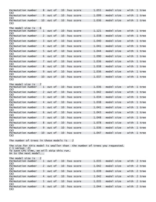 Permutation number 8 out of 10 has score 1.055 model size with 1 tree(s) Permutation number 9 out of 10 has score 1.099 model size with 1 tree(s) Permutation number 10 out of 10 has score 1.036 model size with 1 tree(s) 
The model size is 6 Permutation number 1 out of 10 has score 1.121 model size with 1 tree(s) Permutation number 2 out of 10 has score 1.038 model size with 1 tree(s) Permutation number 3 out of 10 has score 1.040 model size with 1 tree(s) Permutation number 4 out of 10 has score 1.041 model size with 1 tree(s) Permutation number 5 out of 10 has score 1.044 model size with 1 tree(s) Permutation number 6 out of 10 has score 1.090 model size with 1 tree(s) Permutation number 7 out of 10 has score 1.036 model size with 1 tree(s) Permutation number 8 out of 10 has score 1.038 model size with 1 tree(s) Permutation number 9 out of 10 has score 1.036 model size with 1 tree(s) Permutation number 10 out of 10 has score 1.037 model size with 1 tree(s) 
The model size is 7 Permutation number 1 out of 10 has score 1.036 model size with 1 tree(s) Permutation number 2 out of 10 has score 1.042 model size with 1 tree(s) Permutation number 3 out of 10 has score 1.034 model size with 1 tree(s) Permutation number 4 out of 10 has score 1.038 model size with 1 tree(s) Permutation number 5 out of 10 has score 1.041 model size with 1 tree(s) Permutation number 6 out of 10 has score 1.043 model size with 1 tree(s) Permutation number 7 out of 10 has score 1.048 model size with 1 tree(s) Permutation number 8 out of 10 has score 1.078 model size with 1 tree(s) Permutation number 9 out of 10 has score 1.036 model size with 1 tree(s) Permutation number 10 out of 10 has score 1.047 model size with 1 tree(s) 
The number of trees in these models is 2 
The size for this model is smaller than the number of trees you requested. ( 1 versus 2) To save CPU time, we will skip this run. On to the next model... 
The model size is 2 Permutation number 1 out of 10 has score 1.035 model size with 2 tree(s) Permutation number 2 out of 10 has score 1.042 model size with 2 tree(s) Permutation number 3 out of 10 has score 1.039 model size with 2 tree(s) Permutation number 4 out of 10 has score 1.042 model size with 2 tree(s) Permutation number 5 out of 10 has score 1.035 model size with 2 tree(s) Permutation number 6 out of 10 has score 1.044 model size with 2 tree(s)  