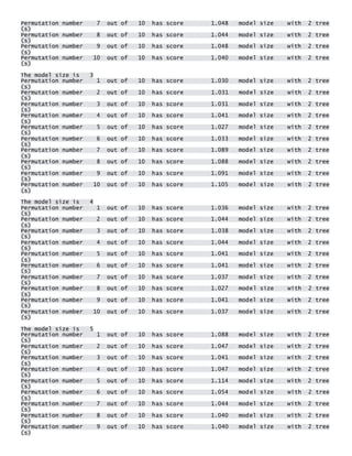 Permutation number 7 out of 10 has score 1.048 model size with 2 tree(s) Permutation number 8 out of 10 has score 1.044 model size with 2 tree(s) Permutation number 9 out of 10 has score 1.048 model size with 2 tree(s) Permutation number 10 out of 10 has score 1.040 model size with 2 tree(s) 
The model size is 3 Permutation number 1 out of 10 has score 1.030 model size with 2 tree(s) Permutation number 2 out of 10 has score 1.031 model size with 2 tree(s) Permutation number 3 out of 10 has score 1.031 model size with 2 tree(s) Permutation number 4 out of 10 has score 1.041 model size with 2 tree(s) Permutation number 5 out of 10 has score 1.027 model size with 2 tree(s) Permutation number 6 out of 10 has score 1.033 model size with 2 tree(s) Permutation number 7 out of 10 has score 1.089 model size with 2 tree(s) Permutation number 8 out of 10 has score 1.088 model size with 2 tree(s) Permutation number 9 out of 10 has score 1.091 model size with 2 tree(s) Permutation number 10 out of 10 has score 1.105 model size with 2 tree(s) 
The model size is 4 Permutation number 1 out of 10 has score 1.036 model size with 2 tree(s) Permutation number 2 out of 10 has score 1.044 model size with 2 tree(s) Permutation number 3 out of 10 has score 1.038 model size with 2 tree(s) Permutation number 4 out of 10 has score 1.044 model size with 2 tree(s) Permutation number 5 out of 10 has score 1.041 model size with 2 tree(s) Permutation number 6 out of 10 has score 1.041 model size with 2 tree(s) Permutation number 7 out of 10 has score 1.037 model size with 2 tree(s) Permutation number 8 out of 10 has score 1.027 model size with 2 tree(s) Permutation number 9 out of 10 has score 1.041 model size with 2 tree(s) Permutation number 10 out of 10 has score 1.037 model size with 2 tree(s) 
The model size is 5 Permutation number 1 out of 10 has score 1.088 model size with 2 tree(s) Permutation number 2 out of 10 has score 1.047 model size with 2 tree(s) Permutation number 3 out of 10 has score 1.041 model size with 2 tree(s) Permutation number 4 out of 10 has score 1.047 model size with 2 tree(s) Permutation number 5 out of 10 has score 1.114 model size with 2 tree(s) Permutation number 6 out of 10 has score 1.054 model size with 2 tree(s) Permutation number 7 out of 10 has score 1.044 model size with 2 tree(s) Permutation number 8 out of 10 has score 1.040 model size with 2 tree(s) Permutation number 9 out of 10 has score 1.040 model size with 2 tree(s)  