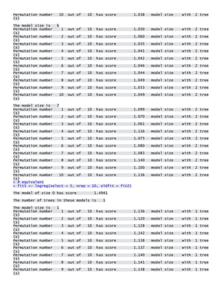 Permutation number 10 out of 10 has score 1.038 model size with 2 tree(s) 
The model size is 6 Permutation number 1 out of 10 has score 1.030 model size with 2 tree(s) Permutation number 2 out of 10 has score 1.060 model size with 2 tree(s) Permutation number 3 out of 10 has score 1.035 model size with 2 tree(s) Permutation number 4 out of 10 has score 1.041 model size with 2 tree(s) Permutation number 5 out of 10 has score 1.042 model size with 2 tree(s) Permutation number 6 out of 10 has score 1.046 model size with 2 tree(s) Permutation number 7 out of 10 has score 1.044 model size with 2 tree(s) Permutation number 8 out of 10 has score 1.049 model size with 2 tree(s) Permutation number 9 out of 10 has score 1.033 model size with 2 tree(s) Permutation number 10 out of 10 has score 1.049 model size with 2 tree(s) 
The model size is 7 Permutation number 1 out of 10 has score 1.099 model size with 2 tree(s) Permutation number 2 out of 10 has score 1.070 model size with 2 tree(s) Permutation number 3 out of 10 has score 1.061 model size with 2 tree(s) Permutation number 4 out of 10 has score 1.116 model size with 2 tree(s) Permutation number 5 out of 10 has score 1.075 model size with 2 tree(s) Permutation number 6 out of 10 has score 1.080 model size with 2 tree(s) Permutation number 7 out of 10 has score 1.083 model size with 2 tree(s) Permutation number 8 out of 10 has score 1.140 model size with 2 tree(s) Permutation number 9 out of 10 has score 1.100 model size with 2 tree(s) Permutation number 10 out of 10 has score 1.136 model size with 2 tree(s) > # equivalent > fit5 <- logreg(select = 5, nrep = 10, oldfit = fit2) 
The model of size 0 has score 1.4941 
The number of trees in these models is 1 
The model size is 1 Permutation number 1 out of 10 has score 1.136 model size with 1 tree(s) Permutation number 2 out of 10 has score 1.120 model size with 1 tree(s) Permutation number 3 out of 10 has score 1.128 model size with 1 tree(s) Permutation number 4 out of 10 has score 1.142 model size with 1 tree(s) Permutation number 5 out of 10 has score 1.138 model size with 1 tree(s) Permutation number 6 out of 10 has score 1.137 model size with 1 tree(s) Permutation number 7 out of 10 has score 1.140 model size with 1 tree(s) Permutation number 8 out of 10 has score 1.141 model size with 1 tree(s) Permutation number 9 out of 10 has score 1.138 model size with 1 tree(s)  