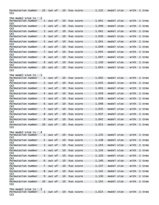 Permutation number 10 out of 10 has score 1.132 model size with 1 tree(s) 
The model size is 2 Permutation number 1 out of 10 has score 1.041 model size with 1 tree(s) Permutation number 2 out of 10 has score 1.040 model size with 1 tree(s) Permutation number 3 out of 10 has score 1.041 model size with 1 tree(s) Permutation number 4 out of 10 has score 1.030 model size with 1 tree(s) Permutation number 5 out of 10 has score 1.041 model size with 1 tree(s) Permutation number 6 out of 10 has score 1.049 model size with 1 tree(s) Permutation number 7 out of 10 has score 1.045 model size with 1 tree(s) Permutation number 8 out of 10 has score 1.047 model size with 1 tree(s) Permutation number 9 out of 10 has score 1.130 model size with 1 tree(s) Permutation number 10 out of 10 has score 1.043 model size with 1 tree(s) 
The model size is 3 Permutation number 1 out of 10 has score 1.042 model size with 1 tree(s) Permutation number 2 out of 10 has score 1.035 model size with 1 tree(s) Permutation number 3 out of 10 has score 1.041 model size with 1 tree(s) Permutation number 4 out of 10 has score 1.039 model size with 1 tree(s) Permutation number 5 out of 10 has score 1.039 model size with 1 tree(s) Permutation number 6 out of 10 has score 1.048 model size with 1 tree(s) Permutation number 7 out of 10 has score 1.035 model size with 1 tree(s) Permutation number 8 out of 10 has score 1.037 model size with 1 tree(s) Permutation number 9 out of 10 has score 1.042 model size with 1 tree(s) Permutation number 10 out of 10 has score 1.053 model size with 1 tree(s) 
The model size is 4 Permutation number 1 out of 10 has score 1.135 model size with 1 tree(s) Permutation number 2 out of 10 has score 1.138 model size with 1 tree(s) Permutation number 3 out of 10 has score 1.143 model size with 1 tree(s) Permutation number 4 out of 10 has score 1.134 model size with 1 tree(s) Permutation number 5 out of 10 has score 1.120 model size with 1 tree(s) Permutation number 6 out of 10 has score 1.140 model size with 1 tree(s) Permutation number 7 out of 10 has score 1.137 model size with 1 tree(s) Permutation number 8 out of 10 has score 1.142 model size with 1 tree(s) Permutation number 9 out of 10 has score 1.130 model size with 1 tree(s) Permutation number 10 out of 10 has score 1.143 model size with 1 tree(s) 
The model size is 5 Permutation number 1 out of 10 has score 1.023 model size with 1 tree(s)  