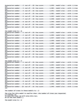 Permutation number 2 out of 10 has score 1.050 model size with 1 tree(s) Permutation number 3 out of 10 has score 1.083 model size with 1 tree(s) Permutation number 4 out of 10 has score 1.041 model size with 1 tree(s) Permutation number 5 out of 10 has score 1.062 model size with 1 tree(s) Permutation number 6 out of 10 has score 1.042 model size with 1 tree(s) Permutation number 7 out of 10 has score 1.048 model size with 1 tree(s) Permutation number 8 out of 10 has score 1.040 model size with 1 tree(s) Permutation number 9 out of 10 has score 1.051 model size with 1 tree(s) Permutation number 10 out of 10 has score 1.082 model size with 1 tree(s) 
The model size is 6 Permutation number 1 out of 10 has score 1.032 model size with 1 tree(s) Permutation number 2 out of 10 has score 1.094 model size with 1 tree(s) Permutation number 3 out of 10 has score 1.037 model size with 1 tree(s) Permutation number 4 out of 10 has score 1.049 model size with 1 tree(s) Permutation number 5 out of 10 has score 1.068 model size with 1 tree(s) Permutation number 6 out of 10 has score 1.029 model size with 1 tree(s) Permutation number 7 out of 10 has score 1.041 model size with 1 tree(s) Permutation number 8 out of 10 has score 1.035 model size with 1 tree(s) Permutation number 9 out of 10 has score 1.047 model size with 1 tree(s) Permutation number 10 out of 10 has score 1.043 model size with 1 tree(s) 
The model size is 7 Permutation number 1 out of 10 has score 1.043 model size with 1 tree(s) Permutation number 2 out of 10 has score 1.045 model size with 1 tree(s) Permutation number 3 out of 10 has score 1.042 model size with 1 tree(s) Permutation number 4 out of 10 has score 1.041 model size with 1 tree(s) Permutation number 5 out of 10 has score 1.048 model size with 1 tree(s) Permutation number 6 out of 10 has score 1.029 model size with 1 tree(s) Permutation number 7 out of 10 has score 1.117 model size with 1 tree(s) Permutation number 8 out of 10 has score 1.042 model size with 1 tree(s) Permutation number 9 out of 10 has score 1.046 model size with 1 tree(s) Permutation number 10 out of 10 has score 1.040 model size with 1 tree(s) 
The number of trees in these models is 2 
The size for this model is smaller than the number of trees you requested. ( 1 versus 2) To save CPU time, we will skip this run. On to the next model... 
The model size is 2  