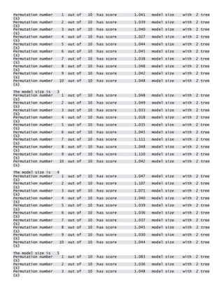 Permutation number 1 out of 10 has score 1.041 model size with 2 tree(s) Permutation number 2 out of 10 has score 1.039 model size with 2 tree(s) Permutation number 3 out of 10 has score 1.040 model size with 2 tree(s) Permutation number 4 out of 10 has score 1.027 model size with 2 tree(s) Permutation number 5 out of 10 has score 1.044 model size with 2 tree(s) Permutation number 6 out of 10 has score 1.045 model size with 2 tree(s) Permutation number 7 out of 10 has score 1.038 model size with 2 tree(s) Permutation number 8 out of 10 has score 1.048 model size with 2 tree(s) Permutation number 9 out of 10 has score 1.042 model size with 2 tree(s) Permutation number 10 out of 10 has score 1.048 model size with 2 tree(s) 
The model size is 3 Permutation number 1 out of 10 has score 1.048 model size with 2 tree(s) Permutation number 2 out of 10 has score 1.049 model size with 2 tree(s) Permutation number 3 out of 10 has score 1.033 model size with 2 tree(s) Permutation number 4 out of 10 has score 1.018 model size with 2 tree(s) Permutation number 5 out of 10 has score 1.035 model size with 2 tree(s) Permutation number 6 out of 10 has score 1.045 model size with 2 tree(s) Permutation number 7 out of 10 has score 1.111 model size with 2 tree(s) Permutation number 8 out of 10 has score 1.048 model size with 2 tree(s) Permutation number 9 out of 10 has score 1.110 model size with 2 tree(s) Permutation number 10 out of 10 has score 1.042 model size with 2 tree(s) 
The model size is 4 Permutation number 1 out of 10 has score 1.047 model size with 2 tree(s) Permutation number 2 out of 10 has score 1.107 model size with 2 tree(s) Permutation number 3 out of 10 has score 1.071 model size with 2 tree(s) Permutation number 4 out of 10 has score 1.040 model size with 2 tree(s) Permutation number 5 out of 10 has score 1.039 model size with 2 tree(s) Permutation number 6 out of 10 has score 1.036 model size with 2 tree(s) Permutation number 7 out of 10 has score 1.037 model size with 2 tree(s) Permutation number 8 out of 10 has score 1.045 model size with 2 tree(s) Permutation number 9 out of 10 has score 1.030 model size with 2 tree(s) Permutation number 10 out of 10 has score 1.044 model size with 2 tree(s) 
The model size is 5 Permutation number 1 out of 10 has score 1.083 model size with 2 tree(s) Permutation number 2 out of 10 has score 1.036 model size with 2 tree(s) Permutation number 3 out of 10 has score 1.048 model size with 2 tree(s)  