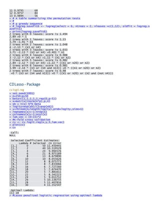 11 0.9795 68 12 0.9757 84 13 0.9894 56 > # A table summarizing the permutation tests > # > # a greedy sequence > # logreg.savefit6 <- logreg(select = 6, ntrees = 2, nleaves =c(1,12), oldfit = logreg.savefit1) > print(logreg.savefit6) 2 trees with 0 leaves: score is 1.494 2.89 +0 * 1 2 trees with 1 leaves: score is 1.15 3.79 -1.91 * X3 2 trees with 2 leaves: score is 1.048 4 -2.13 * (X3 or X4) 2 trees with 3 leaves: score is 1.033 3.71 -2.13 * (X3 or X4) +0.401 * X1 2 trees with 4 leaves: score is 0.988 3 -2.12 * (X3 or X4) +1.11 * (X1 or X2) 2 trees with 5 leaves: score is 0.982 2.89 -2.12 * (X3 or X4) +1.22 * ((X1 or X20) or X2) 2 trees with 6 leaves: score is 0.981 3.99 -2.14 * (X3 or (X4 and X13)) +0 * ((X1 or X20) or X2) 2 trees with 7 leaves: score is 0.98 +0 * (X3 or (X4 and X13)) +0 * ((X1 or X20) or (X2 and (not X4))) 
CDLasso - Package 
cv.logit.reg > set.seed(1001) > n=250;p=50 > beta=c(1,1,1,1,1,rep(0,p-5)) > x=matrix(rnorm(n*p),p,n) > xb = t(x) %*% beta > logity=exp(xb)/(1+exp(xb)) > y=rbinom(n=length(logity),prob=logity,size=1) > rownames(x)<-1:nrow(x) > colnames(x)<-1:ncol(x) > lam.vec = (0:15)*2 > #K-fold cross validation > cv <- cv.logit.reg(x,y,5,lam.vec) > plot(cv) > cv 
Call: NULL 
Selected Coefficient Estimates: Lambda # Selected CV Error [1,] 0 50 11.450441 [2,] 2 40 10.519529 [3,] 4 24 9.994576 [4,] 6 21 8.975189 [5,] 8 13 8.679890 [6,] 10 10 8.055626 [7,] 12 8 8.075773 [8,] 14 8 7.833066 [9,] 16 6 7.727260 [10,] 18 5 7.674470 [11,] 20 5 7.881611 [12,] 22 5 8.342223 [13,] 24 5 9.011712 [14,] 26 5 10.136755 [15,] 28 5 11.407816 [16,] 30 4 11.352547 
Optimal Lambda: [1] 18 > #Lasso penalized logistic regression using optimal lambda  