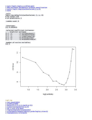 > out<-logit.reg(x,y,cv$lam.opt) > #Re-estimate parameters without penalization > out2<-logit.reg(x[out$selected,],y,0) > out2 
Call: logit.reg.default(x[out$selected, ], y, 0) # of cases= 250 # of predictors= 5 
Lambda used: 0 
Intercept: [1] 0.2839435 
Selected Coefficient Estimates: Predictor Estimate [1,] "1" "1.15732601065077" [2,] "2" "1.26630644479296" [3,] "3" "1.11480734082738" [4,] "4" "0.9729558224485" [5,] "5" "0.943690965448634" 
Number of Active Variables: [1] 5 
Logit.reg > set.seed(1001) > n=500;p=5000 > beta=c(1,1,1,1,1,rep(0,p-5)) > x=matrix(rnorm(n*p),p,n) > xb = t(x) %*% beta > logity=exp(xb)/(1+exp(xb)) > y=rbinom(n=length(logity),prob=logity,size=1) > rownames(x)<-1:nrow(x)  