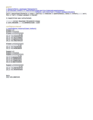gwplot > data(infert, package="datasets") > print(net.infert <- neuralnet(case~parity+induced+spontaneous, + infert, err.fct="ce", linear.output=FALSE)) Call: neuralnet(formula = case ~ parity + induced + spontaneous, data = infert, err. fct = "ce", linear.output = FALSE) 
1 repetition was calculated. 
Error Reached Threshold Steps 1 129.2481898 0.00984615166 1167 
confidence.interval > confidence.interval(net.infert) $lower.ci $lower.ci[[1]] $lower.ci[[1]][[1]] [,1] [1,] 0.2344504548 [2,] -0.7615748667 [3,] -5.6852355556 [4,] -8.7681764114 
$lower.ci[[1]][[2]] [,1] [1,] -0.732291581 [2,] -6.449838839 
$upper.ci $upper.ci[[1]] $upper.ci[[1]][[1]] [,1] [1,] 2.8566941207 [2,] 4.5389845032 [3,] 0.7766057817 [4,] 0.9867359939 
$upper.ci[[1]][[2]] [,1] [1,] 4.2907826714 [2,] -0.7856493926 
$nic [1] 135.6867145 
 