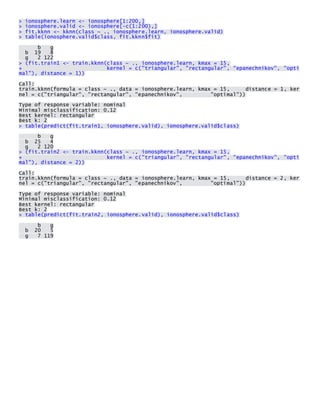 > ionosphere.learn <- ionosphere[1:200,] > ionosphere.valid <- ionosphere[-c(1:200),] > fit.kknn <- kknn(class ~ ., ionosphere.learn, ionosphere.valid) > table(ionosphere.valid$class, fit.kknn$fit) 
b g b 19 8 g 2 122 > (fit.train1 <- train.kknn(class ~ ., ionosphere.learn, kmax = 15, + kernel = c("triangular", "rectangular", "epanechnikov", "optimal"), distance = 1)) 
Call: train.kknn(formula = class ~ ., data = ionosphere.learn, kmax = 15, distance = 1, kernel = c("triangular", "rectangular", "epanechnikov", "optimal")) 
Type of response variable: nominal Minimal misclassification: 0.12 Best kernel: rectangular Best k: 2 > table(predict(fit.train1, ionosphere.valid), ionosphere.valid$class) 
b g b 25 4 g 2 120 > (fit.train2 <- train.kknn(class ~ ., ionosphere.learn, kmax = 15, + kernel = c("triangular", "rectangular", "epanechnikov", "optimal"), distance = 2)) 
Call: train.kknn(formula = class ~ ., data = ionosphere.learn, kmax = 15, distance = 2, kernel = c("triangular", "rectangular", "epanechnikov", "optimal")) 
Type of response variable: nominal Minimal misclassification: 0.12 Best kernel: rectangular Best k: 2 > table(predict(fit.train2, ionosphere.valid), ionosphere.valid$class) 
b g b 20 5 g 7 119 
