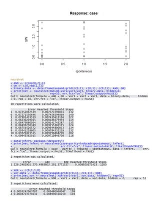 neuralnet > AND <- c(rep(0,7),1) > OR <- c(0,rep(1,7)) > binary.data <- data.frame(expand.grid(c(0,1), c(0,1), c(0,1)), AND, OR) > print(net <- neuralnet(AND+OR~Var1+Var2+Var3, binary.data, hidden=0, + rep=10, err.fct="ce", linear.output=FALSE)) Call: neuralnet(formula = AND + OR ~ Var1 + Var2 + Var3, data = binary.data, hidden = 0, rep = 10, err.fct = "ce", linear.output = FALSE) 
10 repetitions were calculated. 
Error Reached Threshold Steps 1 0.07252067539 0.007377296831 232 6 0.07271556646 0.007456594069 240 5 0.07901433519 0.007435613156 222 2 0.08230204015 0.008188579493 214 3 0.08479086054 0.009141743287 235 7 0.08497250349 0.009255382175 224 8 0.08756526572 0.009644800053 234 9 0.09541228605 0.009784532219 232 10 0.09770473515 0.009798468770 202 4 0.09943562915 0.009710846708 218 
> data(infert, package="datasets") > print(net.infert <- neuralnet(case~parity+induced+spontaneous, infert, + err.fct="ce", linear.output=FALSE, likelihood=TRUE)) Call: neuralnet(formula = case ~ parity + induced + spontaneous, data = infert, err. fct = "ce", linear.output = FALSE, likelihood = TRUE) 
1 repetition was calculated. 
Error AIC BIC Reached Threshold Steps 1 129.2482901 270.4965802 291.5771527 0.009920571423 1200 
> XOR <- c(0,1,1,0) > xor.data <- data.frame(expand.grid(c(0,1), c(0,1)), XOR) > print(net.xor <- neuralnet( XOR~Var1+Var2, xor.data, hidden=2, rep=5)) Call: neuralnet(formula = XOR ~ Var1 + Var2, data = xor.data, hidden = 2, rep = 5) 
5 repetitions were calculated. 
Error Reached Threshold Steps 4 0.0003242063787 0.009480068047 109 2 0.0004724774632 0.008996410250 103  