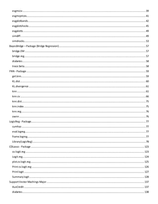 esgmccv ............................................................................................................................................................... 39 
esgmcprices.......................................................................................................................................................... 41 
esgplotbands ........................................................................................................................................................ 42 
esgplotshocks ....................................................................................................................................................... 45 
esgplotts .............................................................................................................................................................. 49 
simdiff.................................................................................................................................................................. 49 
simshocks............................................................................................................................................................. 53 
BayesBridge – Package (Bridge Regression) ................................................................................................................ 57 
bridge.EM ............................................................................................................................................................ 57 
bridge.reg............................................................................................................................................................. 57 
diabetes ............................................................................................................................................................... 58 
trace.beta............................................................................................................................................................. 58 
FNN - Package .......................................................................................................................................................... 59 
get.knn................................................................................................................................................................. 59 
KL.dist .................................................................................................................................................................. 60 
KL.divergence ....................................................................................................................................................... 61 
knn ...................................................................................................................................................................... 61 
knn.cv .................................................................................................................................................................. 66 
knn.dist ................................................................................................................................................................ 75 
knn.index ............................................................................................................................................................. 75 
knn.reg................................................................................................................................................................. 76 
ownn ................................................................................................................................................................... 76 
LogicReg - Package.................................................................................................................................................... 77 
cumhaz ................................................................................................................................................................ 77 
eval.logreg............................................................................................................................................................ 77 
frame.logreg......................................................................................................................................................... 77 
Library(LogicReg) .................................................................................................................................................. 78 
CDLasso - Package .................................................................................................................................................. 123 
cv.logit.reg ......................................................................................................................................................... 123 
Logit.reg ............................................................................................................................................................. 124 
plot.cv.logit.reg................................................................................................................................................... 125 
Print cv.logit.reg ................................................................................................................................................. 126 
Print logit ........................................................................................................................................................... 127 
Summary logit .................................................................................................................................................... 128 
Support Vector Machings Major .............................................................................................................................. 137 
AusCredit ........................................................................................................................................................... 137 
diabetes ............................................................................................................................................................. 138  