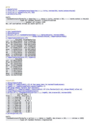 grow > data(iris) > iris.rf <- randomForest(Species ~ ., iris, ntree=50, norm.votes=FALSE) > iris.rf <- grow(iris.rf, 50) > print(iris.rf) 
Call: randomForest(formula = Species ~ ., data = iris, ntree = 50, norm.votes = FALSE) Type of random forest: classification Number of trees: 100 No. of variables tried at each split: 2 
importance > set.seed(4543) > data(mtcars) > mtcars.rf <- randomForest(mpg ~ ., data=mtcars, ntree=1000, + keep.forest=FALSE, importance=TRUE) > importance(mtcars.rf) %IncMSE IncNodePurity cyl 17.061578919 179.77046781 disp 19.020929325 238.25232388 hp 18.195447663 208.00131828 drat 6.677706668 57.73285116 wt 17.858615937 254.21778641 qsec 5.849070524 30.00726819 vs 5.467722377 30.71093409 am 3.933136954 14.62663852 gear 5.129810569 18.25656968 carb 8.332737587 24.93136540 > importance(mtcars.rf, type=1) %IncMSE cyl 17.061578919 disp 19.020929325 hp 18.195447663 drat 6.677706668 wt 17.858615937 qsec 5.849070524 vs 5.467722377 am 3.933136954 gear 5.129810569 carb 8.332737587 
imports85 > data(imports85) > imp85 <- imports85[,-2] # Too many NAs in normalizedLosses. > imp85 <- imp85[complete.cases(imp85), ] > ## Drop empty levels for factors. > imp85[] <- lapply(imp85, function(x) if (is.factor(x)) x[, drop=TRUE] else x) > stopifnot(require(randomForest)) > price.rf <- randomForest(price ~ ., imp85, do.trace=10, ntree=100) | Out-of-bag | Tree | MSE %Var(y) | 10 | 5.709e+06 8.77 | 20 | 4.514e+06 6.93 | 30 | 4.19e+06 6.44 | 40 | 4.051e+06 6.22 | 50 | 3.818e+06 5.87 | 60 | 3.708e+06 5.70 | 70 | 3.827e+06 5.88 | 80 | 3.787e+06 5.82 | 90 | 3.836e+06 5.89 | 100 | 3.808e+06 5.85 | > print(price.rf) 
Call: randomForest(formula = price ~ ., data = imp85, do.trace = 10, ntree = 100) Type of random forest: regression  