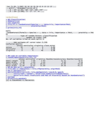 int [1:30, 1:500] 10 10 10 10 10 13 9 13 13 15 ... - attr(*, "dimnames")=List of 2 ..$ : chr [1:30] "18" "25" "40" "44" ... ..$ : chr [1:500] "1" "2" "3" "4" ... 
randomForest > ## Classification: > ##data(iris) > set.seed(71) > iris.rf <- randomForest(Species ~ ., data=iris, importance=TRUE, + proximity=TRUE) > print(iris.rf) 
Call: randomForest(formula = Species ~ ., data = iris, importance = TRUE, proximity = TRUE) Type of random forest: classification Number of trees: 500 No. of variables tried at each split: 2 
OOB estimate of error rate: 5.33% Confusion matrix: setosa versicolor virginica class.error setosa 50 0 0 0.00 versicolor 0 46 4 0.08 virginica 0 4 46 0.08 
> ## Look at variable importance: > round(importance(iris.rf), 2) setosa versicolor virginica MeanDecreaseAccuracy MeanDecreaseGini Sepal.Length 6.04 7.85 7.93 11.51 8.77 Sepal.Width 4.40 1.03 5.44 5.40 2.19 Petal.Length 21.76 31.33 29.64 32.94 42.54 Petal.Width 22.84 32.67 31.68 34.50 45.77 > ## Do MDS on 1 - proximity: > iris.mds <- cmdscale(1 - iris.rf$proximity, eig=TRUE) > op <- par(pty="s") > pairs(cbind(iris[,1:4], iris.mds$points), cex=0.6, gap=0, + col=c("red", "green", "blue")[as.numeric(iris$Species)], + main="Iris Data: Predictors and MDS of Proximity Based on RandomForest") > par(op) > print(iris.mds$GOF) [1] 0.7282699565 0.7903363321 
 
