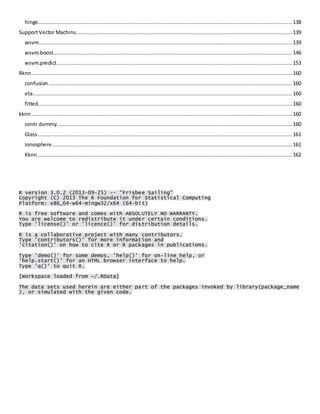 hinge.................................................................................................................................................................. 138 
Support Vector Machins.......................................................................................................................................... 139 
wsvm ................................................................................................................................................................. 139 
wsvm.boost ........................................................................................................................................................ 146 
wsvm.predict...................................................................................................................................................... 153 
Rknn ...................................................................................................................................................................... 160 
confusion ........................................................................................................................................................... 160 
eta ..................................................................................................................................................................... 160 
fitted.................................................................................................................................................................. 160 
kknn ...................................................................................................................................................................... 160 
contr.dummy...................................................................................................................................................... 160 
Glass .................................................................................................................................................................. 161 
Ionosphere ......................................................................................................................................................... 161 
Kknn .................................................................................................................................................................. 162 
R version 3.0.2 (2013-09-25) -- "Frisbee Sailing" Copyright (C) 2013 The R Foundation for Statistical Computing Platform: x86_64-w64-mingw32/x64 (64-bit) 
R is free software and comes with ABSOLUTELY NO WARRANTY. You are welcome to redistribute it under certain conditions. Type 'license()' or 'licence()' for distribution details. 
R is a collaborative project with many contributors. Type 'contributors()' for more information and 'citation()' on how to cite R or R packages in publications. 
Type 'demo()' for some demos, 'help()' for on-line help, or 'help.start()' for an HTML browser interface to help. Type 'q()' to quit R. 
[Workspace loaded from ~/.RData] 
The data sets used herein are either part of the packages invoked by library(package_name), or simulated with the given code. 
 