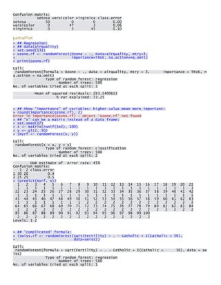 Confusion matrix: setosa versicolor virginica class.error setosa 50 0 0 0.00 versicolor 0 47 3 0.06 virginica 0 5 45 0.10 
partialPlot > ## Regression: > ## data(airquality) > set.seed(131) > ozone.rf <- randomForest(Ozone ~ ., data=airquality, mtry=3, + importance=TRUE, na.action=na.omit) > print(ozone.rf) 
Call: randomForest(formula = Ozone ~ ., data = airquality, mtry = 3, importance = TRUE, na.action = na.omit) Type of random forest: regression Number of trees: 500 No. of variables tried at each split: 3 
Mean of squared residuals: 293.5400613 % Var explained: 73.25 
> ## Show "importance" of variables: higher value mean more important: > round(importance(ozone.rf), 2) Error in importance(ozone.rf) : object 'ozone.rf' not found > ## "x" can be a matrix instead of a data frame: > set.seed(17) > x <- matrix(runif(5e2), 100) > y <- gl(2, 50) > (myrf <- randomForest(x, y)) 
Call: randomForest(x = x, y = y) Type of random forest: classification Number of trees: 500 No. of variables tried at each split: 2 
OOB estimate of error rate: 45% Confusion matrix: 1 2 class.error 1 30 20 0.4 2 25 25 0.5 > (predict(myrf, x)) 1 2 3 4 5 6 7 8 9 10 11 12 13 14 15 16 17 18 19 20 21 1 1 1 1 1 1 1 1 1 1 1 1 1 1 1 1 1 1 1 1 1 22 23 24 25 26 27 28 29 30 31 32 33 34 35 36 37 38 39 40 41 42 1 1 1 1 1 1 1 1 1 1 1 1 1 1 1 1 1 1 1 1 1 43 44 45 46 47 48 49 50 51 52 53 54 55 56 57 58 59 60 61 62 63 1 1 1 1 1 1 1 1 2 2 2 2 2 2 2 2 2 2 2 2 2 64 65 66 67 68 69 70 71 72 73 74 75 76 77 78 79 80 81 82 83 84 2 2 2 2 2 2 2 2 2 2 2 2 2 2 2 2 2 2 2 2 2 85 86 87 88 89 90 91 92 93 94 95 96 97 98 99 100 2 2 2 2 2 2 2 2 2 2 2 2 2 2 2 2 Levels: 1 2 
> ## "complicated" formula: > (swiss.rf <- randomForest(sqrt(Fertility) ~ . - Catholic + I(Catholic < 50), + data=swiss)) 
Call: randomForest(formula = sqrt(Fertility) ~ . - Catholic + I(Catholic < 50), data = swiss) Type of random forest: regression Number of trees: 500 No. of variables tried at each split: 1 
 