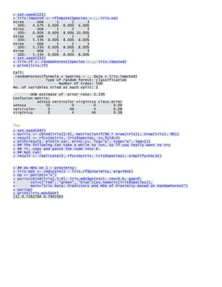 > set.seed(222) > iris.imputed <- rfImpute(Species ~ ., iris.na) ntree OOB 1 2 3 300: 4.67% 0.00% 8.00% 6.00% ntree OOB 1 2 3 300: 6.00% 0.00% 8.00% 10.00% ntree OOB 1 2 3 300: 5.33% 0.00% 8.00% 8.00% ntree OOB 1 2 3 300: 5.33% 0.00% 8.00% 8.00% ntree OOB 1 2 3 300: 5.33% 0.00% 8.00% 8.00% > set.seed(333) > iris.rf <- randomForest(Species ~ ., iris.imputed) > print(iris.rf) 
Call: randomForest(formula = Species ~ ., data = iris.imputed) Type of random forest: classification Number of trees: 500 No. of variables tried at each split: 2 
OOB estimate of error rate: 5.33% Confusion matrix: setosa versicolor virginica class.error setosa 50 0 0 0.00 versicolor 0 46 4 0.08 virginica 0 4 46 0.08 
rfcv > set.seed(647) > myiris <- cbind(iris[1:4], matrix(runif(96 * nrow(iris)), nrow(iris), 96)) > result <- rfcv(myiris, iris$Species, cv.fold=3) > with(result, plot(n.var, error.cv, log="x", type="o", lwd=2)) > ## The following can take a while to run, so if you really want to try > ## it, copy and paste the code into R. > ## Not run: > result <- replicate(5, rfcv(myiris, iris$Species), simplify=FALSE) 
> ## Do MDS on 1 - proximity: > iris.mds <- cmdscale(1 - iris.rf$proximity, eig=TRUE) > op <- par(pty="s") > pairs(cbind(iris[,1:4], iris.mds$points), cex=0.6, gap=0, + col=c("red", "green", "blue")[as.numeric(iris$Species)], + main="Iris Data: Predictors and MDS of Proximity Based on RandomForest") > par(op) > print(iris.mds$GOF) [1] 0.7282700 0.7903363 
 