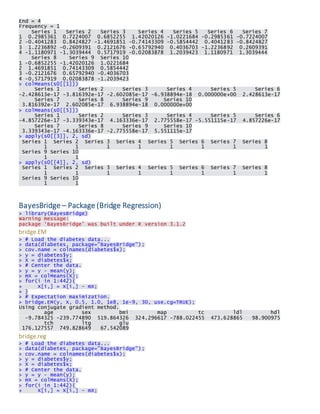 End = 4 Frequency = 1 Series 1 Series 2 Series 3 Series 4 Series 5 Series 6 Series 7 1 0.2985361 0.7224007 0.6852255 1.42020126 -1.0221684 -0.2985361 -0.7224007 2 -0.4041283 0.8424827 -1.4691851 -0.74143309 -0.5854442 0.4041283 -0.8424827 3 1.2236892 -0.2609391 0.2121676 -0.65792940 0.4036703 -1.2236892 0.2609391 4 -1.1180971 -1.3039444 0.5717919 -0.02083878 1.2039423 1.1180971 1.3039444 Series 8 Series 9 Series 10 1 -0.6852255 -1.42020126 1.0221684 2 1.4691851 0.74143309 0.5854442 3 -0.2121676 0.65792940 -0.4036703 4 -0.5717919 0.02083878 -1.2039423 > colMeans(s0[[1]]) Series 1 Series 2 Series 3 Series 4 Series 5 Series 6 -2.428613e-17 -3.816392e-17 -2.602085e-17 -6.938894e-18 0.000000e+00 2.428613e-17 Series 7 Series 8 Series 9 Series 10 3.816392e-17 2.602085e-17 6.938894e-18 0.000000e+00 > colMeans(s0[[5]]) Series 1 Series 2 Series 3 Series 4 Series 5 Series 6 -4.857226e-17 -3.339343e-17 4.163336e-17 2.775558e-17 -5.551115e-17 4.857226e-17 Series 7 Series 8 Series 9 Series 10 3.339343e-17 -4.163336e-17 -2.775558e-17 5.551115e-17 > apply(s0[[3]], 2, sd) Series 1 Series 2 Series 3 Series 4 Series 5 Series 6 Series 7 Series 8 1 1 1 1 1 1 1 1 Series 9 Series 10 1 1 > apply(s0[[4]], 2, sd) Series 1 Series 2 Series 3 Series 4 Series 5 Series 6 Series 7 Series 8 1 1 1 1 1 1 1 1 Series 9 Series 10 1 1 
BayesBridge – Package (Bridge Regression) > library(BayesBridge) Warning message: package ‘BayesBridge’ was built under R version 3.1.2 
bridge.EM > # Load the diabetes data... > data(diabetes, package="BayesBridge"); > cov.name = colnames(diabetes$x); > y = diabetes$y; > X = diabetes$x; > # Center the data. > y = y - mean(y); > mX = colMeans(X); > for(i in 1:442){ + X[i,] = X[i,] - mX; + } > # Expectation maximization. > bridge.EM(y, X, 0.5, 1.0, 1e8, 1e-9, 30, use.cg=TRUE); Using conjugate gradient method. age sex bmi map tc ldl hdl -9.784325 -239.774890 519.864326 324.296617 -788.022455 473.628865 98.900975 tch ltg glu 176.127557 749.828649 67.542089 
bridge.reg > # Load the diabetes data... > data(diabetes, package="BayesBridge"); > cov.name = colnames(diabetes$x); > y = diabetes$y; > X = diabetes$x; > # Center the data. > y = y - mean(y); > mX = colMeans(X); > for(i in 1:442){ + X[i,] = X[i,] - mX;  