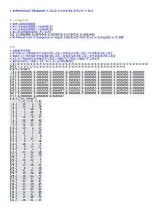 > #thoretical distance = (0.2-0.4)^2/(0.2*0.4) = 0.5 
KL.divergence > set.seed(1000) > X<- rexp(10000, rate=0.2) > Y<- rexp(10000, rate=0.4) > KL.divergence(X, Y, k=5) [1] 0.2962696 0.3173042 0.3070079 0.3034722 0.3021469 > #theoretical divergence = log(0.2/0.4)+(0.4-0.2)-1 = 1-log(2) = 0.307 
knn > data(iris3) > train <- rbind(iris3[1:25,,1], iris3[1:25,,2], iris3[1:25,,3]) > test <- rbind(iris3[26:50,,1], iris3[26:50,,2], iris3[26:50,,3]) > cl <- factor(c(rep("s",25), rep("c",25), rep("v",25))) > knn(train, test, cl, k = 3, prob=TRUE) [1] s s s s s s s s s s s s s s s s s s s s s s s s s c c v c c c c c v c c c c c c c [42] c c c c c c c c c v c c v v v v v c v v v v c v v v v v v v v v v v attr(,"prob") [1] 1.0000000 1.0000000 1.0000000 1.0000000 1.0000000 1.0000000 1.0000000 1.0000000 [9] 1.0000000 1.0000000 1.0000000 1.0000000 1.0000000 1.0000000 1.0000000 1.0000000 [17] 1.0000000 1.0000000 1.0000000 1.0000000 1.0000000 1.0000000 1.0000000 1.0000000 [25] 1.0000000 1.0000000 1.0000000 0.6666667 1.0000000 1.0000000 1.0000000 1.0000000 [33] 1.0000000 0.6666667 1.0000000 1.0000000 1.0000000 1.0000000 1.0000000 1.0000000 [41] 1.0000000 1.0000000 1.0000000 1.0000000 1.0000000 1.0000000 1.0000000 1.0000000 [49] 1.0000000 1.0000000 1.0000000 0.6666667 0.6666667 1.0000000 1.0000000 1.0000000 [57] 1.0000000 1.0000000 0.6666667 1.0000000 1.0000000 1.0000000 1.0000000 0.6666667 [65] 1.0000000 1.0000000 1.0000000 1.0000000 1.0000000 1.0000000 1.0000000 0.6666667 [73] 1.0000000 1.0000000 0.6666667 attr(,"nn.index") [,1] [,2] [,3] [1,] 10 2 13 [2,] 24 8 18 [3,] 1 18 8 [4,] 1 18 8 [5,] 4 12 10 [6,] 10 4 13 [7,] 21 18 11 [8,] 20 11 17 [9,] 16 17 15 [10,] 10 2 13 [11,] 2 3 10 [12,] 11 1 21 [13,] 5 1 8 [14,] 9 14 4 [15,] 8 1 18 [16,] 18 1 5 [17,] 9 14 13 [18,] 4 3 7 [19,] 24 22 18 [20,] 6 22 20 [21,] 2 13 3 [22,] 20 22 5 [23,] 4 3 7 [24,] 11 20 22 [25,] 8 1 18 [26,] 41 34 50 [27,] 34 28 30 [28,] 28 61 74 [29,] 39 37 31 [30,] 45 40 43 [31,] 45 29 35 [32,] 45 29 43 [33,] 43 45 47 [34,] 52 74 48 [35,] 42 31 37 [36,] 32 46 27 [37,] 28 41 34  
