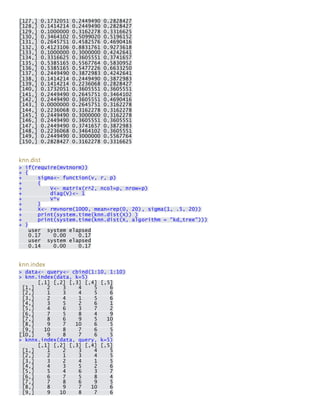 [127,] 0.1732051 0.2449490 0.2828427 [128,] 0.1414214 0.2449490 0.2828427 [129,] 0.1000000 0.3162278 0.3316625 [130,] 0.3464102 0.5099020 0.5196152 [131,] 0.2645751 0.4582576 0.4690416 [132,] 0.4123106 0.8831761 0.9273618 [133,] 0.1000000 0.3000000 0.4242641 [134,] 0.3316625 0.3605551 0.3741657 [135,] 0.5385165 0.5567764 0.5830952 [136,] 0.5385165 0.5477226 0.6633250 [137,] 0.2449490 0.3872983 0.4242641 [138,] 0.1414214 0.2449490 0.3872983 [139,] 0.1414214 0.2236068 0.2828427 [140,] 0.1732051 0.3605551 0.3605551 [141,] 0.2449490 0.2645751 0.3464102 [142,] 0.2449490 0.3605551 0.4690416 [143,] 0.0000000 0.2645751 0.3162278 [144,] 0.2236068 0.3162278 0.3162278 [145,] 0.2449490 0.3000000 0.3162278 [146,] 0.2449490 0.3605551 0.3605551 [147,] 0.2449490 0.3741657 0.3872983 [148,] 0.2236068 0.3464102 0.3605551 [149,] 0.2449490 0.3000000 0.5567764 [150,] 0.2828427 0.3162278 0.3316625 
knn.dist > if(require(mvtnorm)) + { + sigma<- function(v, r, p) + { + V<- matrix(r^2, ncol=p, nrow=p) + diag(V)<- 1 + V*v + } + X<- rmvnorm(1000, mean=rep(0, 20), sigma(1, .5, 20)) + print(system.time(knn.dist(X)) ) + print(system.time(knn.dist(X, algorithm = "kd_tree"))) + } user system elapsed 0.17 0.00 0.17 user system elapsed 0.14 0.00 0.17 
knn.index > data<- query<- cbind(1:10, 1:10) > knn.index(data, k=5) [,1] [,2] [,3] [,4] [,5] [1,] 2 3 4 5 6 [2,] 1 3 4 5 6 [3,] 2 4 1 5 6 [4,] 3 5 2 6 1 [5,] 4 6 3 7 2 [6,] 7 5 8 4 9 [7,] 8 6 9 5 10 [8,] 9 7 10 6 5 [9,] 10 8 7 6 5 [10,] 9 8 7 6 5 > knnx.index(data, query, k=5) [,1] [,2] [,3] [,4] [,5] [1,] 1 2 3 4 5 [2,] 2 1 3 4 5 [3,] 3 2 4 1 5 [4,] 4 3 5 2 6 [5,] 5 4 6 3 7 [6,] 6 7 5 8 4 [7,] 7 8 6 9 5 [8,] 8 9 7 10 6 [9,] 9 10 8 7 6  