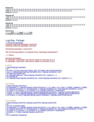$knnpred [1] s s s s s s s s s s s s s s s s s s s s s s s s s c c v c c c c c v c c c c c c c [42] c c c c c c c c c v c c v v v v v c v v v v c v v v v v v v v v v v Levels: c s v 
$ownnpred [1] s s s s s s s s s s s s s s s s s s s s s s s s s c c v c c c c c v c c c c c c c [42] c c c c c c c c c v c c v v v v v c v v v v c v v v v v v v v v v v Levels: c s v 
$bnnpred [1] s s s s s s s s s s s s s s s s s s s s s s s s s c c c c c c c c v c c c c c c c [42] c c c c c c c c c v c c v v v v v c v v v v c v v v v v v v v v v v Levels: c s v 
$accuracy knn ownn bnn 0.9200000 0.9200000 0.9333333 
LogicReg - Package > library(LogicReg) Loading required package: survival Loading required package: splines 
Attaching package: ‘survival’ 
The following object is masked from ‘package:robustbase’: 
heart 
Warning messages: 1: package ‘LogicReg’ was built under R version 3.1.2 2: package ‘survival’ was built under R version 3.1.0 
cumhaz > data(logreg.testdat) > # > # this is not survival data, but it shows the functionality > yy <- cumhaz(exp(logreg.testdat[,1]), logreg.testdat[, 2]) > # then we would use > # logreg(resp=yy, cens=logreg.testdat[,2], type=5, ... > # insted of > # logreg(resp=logreg.testdat[,1], cens=logreg.testdat[,2], type=4, ... 
eval.logreg > data(logreg.savefit1) > # myanneal <- logreg.anneal.control(start = -1, end = -4, iter = 25000, update = 1000) > # logreg.savefit1 <- logreg(resp = logreg.testdat[,1], bin=logreg.testdat[, 2:21], > # type = 2, select = 1, ntrees = 2, anneal.control = myanneal) > tree1 <- eval.logreg(logreg.savefit1$model$trees[[1]], logreg.savefit1$binary) > tree2 <- eval.logreg(logreg.savefit1$model$trees[[2]], logreg.savefit1$binary) > alltrees <- eval.logreg(logreg.savefit1$model, logreg.savefit1$binary) 
frame.logreg > data(logreg.savefit1,logreg.savefit2,logreg.savefit6) > # > # fit a single mode > # myanneal <- logreg.anneal.control(start = -1, end = -4, iter = 25000, update = 1000) > # logreg.savefit1 <- logreg(resp = logreg.testdat[,1], bin=logreg.testdat[, 2:21], > # type = 2, select = 1, ntrees = 2, anneal.control = myanneal) > frame1 <- frame.logreg(logreg.savefit1) > # > # a complete sequence  