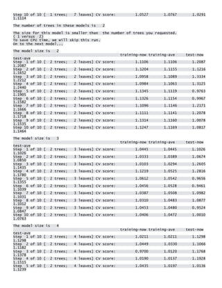 Step 10 of 10 [ 1 trees; 7 leaves] CV score: 1.0527 1.0767 1.0291 1.1114 
The number of trees in these models is 2 
The size for this model is smaller than the number of trees you requested. ( 1 versus 2) To save CPU time, we will skip this run. On to the next model... 
The model size is 2 training-now training-ave test-now test-ave Step 1 of 10 [ 2 trees; 2 leaves] CV score: 1.1106 1.1106 1.2087 1.2087 Step 2 of 10 [ 2 trees; 2 leaves] CV score: 1.1204 1.1155 1.1216 1.1652 Step 3 of 10 [ 2 trees; 2 leaves] CV score: 1.0958 1.1089 1.3334 1.2212 Step 4 of 10 [ 2 trees; 2 leaves] CV score: 1.0984 1.1063 1.3125 1.2440 Step 5 of 10 [ 2 trees; 2 leaves] CV score: 1.1345 1.1119 0.9763 1.1905 Step 6 of 10 [ 2 trees; 2 leaves] CV score: 1.1326 1.1154 0.9967 1.1582 Step 7 of 10 [ 2 trees; 2 leaves] CV score: 1.1096 1.1146 1.2171 1.1666 Step 8 of 10 [ 2 trees; 2 leaves] CV score: 1.1111 1.1141 1.2078 1.1718 Step 9 of 10 [ 2 trees; 2 leaves] CV score: 1.1314 1.1160 1.0078 1.1535 Step 10 of 10 [ 2 trees; 2 leaves] CV score: 1.1247 1.1169 1.0817 1.1464 
The model size is 3 training-now training-ave test-now test-ave Step 1 of 10 [ 2 trees; 3 leaves] CV score: 1.0445 1.0445 1.1026 1.1026 Step 2 of 10 [ 2 trees; 3 leaves] CV score: 1.0333 1.0389 1.0674 1.0850 Step 3 of 10 [ 2 trees; 3 leaves] CV score: 1.0103 1.0294 1.2605 1.1435 Step 4 of 10 [ 2 trees; 3 leaves] CV score: 1.1219 1.0525 1.2816 1.1780 Step 5 of 10 [ 2 trees; 3 leaves] CV score: 1.0612 1.0542 0.9656 1.1355 Step 6 of 10 [ 2 trees; 3 leaves] CV score: 1.0456 1.0528 0.9461 1.1039 Step 7 of 10 [ 2 trees; 3 leaves] CV score: 1.0387 1.0508 1.0982 1.1031 Step 8 of 10 [ 2 trees; 3 leaves] CV score: 1.0310 1.0483 1.0877 1.1012 Step 9 of 10 [ 2 trees; 3 leaves] CV score: 1.0453 1.0480 0.9524 1.0847 Step 10 of 10 [ 2 trees; 3 leaves] CV score: 1.0406 1.0472 1.0010 1.0763 
The model size is 4 training-now training-ave test-now test-ave Step 1 of 10 [ 2 trees; 4 leaves] CV score: 1.0211 1.0211 1.1298 1.1298 Step 2 of 10 [ 2 trees; 4 leaves] CV score: 1.0449 1.0330 1.1066 1.1182 Step 3 of 10 [ 2 trees; 4 leaves] CV score: 0.9700 1.0120 1.1768 1.1378 Step 4 of 10 [ 2 trees; 4 leaves] CV score: 1.0190 1.0137 1.1928 1.1515 Step 5 of 10 [ 2 trees; 4 leaves] CV score: 1.0435 1.0197 1.0136 1.1239  