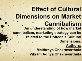 Effect of Cultural
Dimensions on Market
Cannibalism
An understanding of how market
cannibalism, marketing strategy can be
related to the Hoftede’s Cultural
Dimensions.
Authors:
Maithreya Chakravarthula
Vikram Aditya Chakravarthula
 