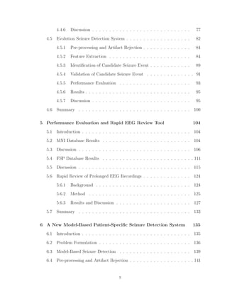4.4.6 Discussion . . . . . . . . . . . . . . . . . . . . . . . . . . . . . 77
4.5 Evolution Seizure Detection System . . . . . . . . . . . . . . . . . . . 82
4.5.1 Pre-processing and Artifact Rejection . . . . . . . . . . . . . . 84
4.5.2 Feature Extraction . . . . . . . . . . . . . . . . . . . . . . . . 84
4.5.3 Identiﬁcation of Candidate Seizure Event . . . . . . . . . . . . 89
4.5.4 Validation of Candidate Seizure Event . . . . . . . . . . . . . . 91
4.5.5 Performance Evaluation . . . . . . . . . . . . . . . . . . . . . 93
4.5.6 Results . . . . . . . . . . . . . . . . . . . . . . . . . . . . . . . 95
4.5.7 Discussion . . . . . . . . . . . . . . . . . . . . . . . . . . . . . 95
4.6 Summary . . . . . . . . . . . . . . . . . . . . . . . . . . . . . . . . . 100
5 Performance Evaluation and Rapid EEG Review Tool 104
5.1 Introduction . . . . . . . . . . . . . . . . . . . . . . . . . . . . . . . . 104
5.2 MNI Database Results . . . . . . . . . . . . . . . . . . . . . . . . . . 104
5.3 Discussion . . . . . . . . . . . . . . . . . . . . . . . . . . . . . . . . . 106
5.4 FSP Database Results . . . . . . . . . . . . . . . . . . . . . . . . . . . 111
5.5 Discussion . . . . . . . . . . . . . . . . . . . . . . . . . . . . . . . . . 115
5.6 Rapid Review of Prolonged EEG Recordings . . . . . . . . . . . . . . 124
5.6.1 Background . . . . . . . . . . . . . . . . . . . . . . . . . . . . 124
5.6.2 Method . . . . . . . . . . . . . . . . . . . . . . . . . . . . . . 125
5.6.3 Results and Discussion . . . . . . . . . . . . . . . . . . . . . . 127
5.7 Summary . . . . . . . . . . . . . . . . . . . . . . . . . . . . . . . . . 133
6 A New Model-Based Patient-Speciﬁc Seizure Detection System 135
6.1 Introduction . . . . . . . . . . . . . . . . . . . . . . . . . . . . . . . . 135
6.2 Problem Formulation . . . . . . . . . . . . . . . . . . . . . . . . . . . 136
6.3 Model-Based Seizure Detection . . . . . . . . . . . . . . . . . . . . . 139
6.4 Pre-processing and Artifact Rejection . . . . . . . . . . . . . . . . . . . 141
x
 