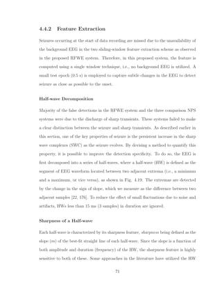 4.4.2 Feature Extraction
Seizures occurring at the start of data recording are missed due to the unavailability of
the background EEG in the two sliding-window feature extraction scheme as observed
in the proposed RFWE system. Therefore, in this proposed system, the feature is
computed using a single window technique, i.e., no background EEG is utilized. A
small test epoch (0.5 s) is employed to capture subtle changes in the EEG to detect
seizure as close as possible to the onset.
Half-wave Decomposition
Majority of the false detections in the RFWE system and the three comparison NPS
systems were due to the discharge of sharp transients. These systems failed to make
a clear distinction between the seizure and sharp transients. As described earlier in
this section, one of the key properties of seizure is the persistent increase in the sharp
wave complexes (SWC) as the seizure evolves. By devising a method to quantify this
property, it is possible to improve the detection speciﬁcity. To do so, the EEG is
ﬁrst decomposed into a series of half-waves, where a half-wave (HW) is deﬁned as the
segment of EEG waveform located between two adjacent extrema (i.e., a minimum
and a maximum, or vice versa), as shown in Fig. 4.19. The extremas are detected
by the change in the sign of slope, which we measure as the diﬀerence between two
adjacent samples [22, 176]. To reduce the eﬀect of small ﬂuctuations due to noise and
artifacts, HWs less than 15 ms (3 samples) in duration are ignored.
Sharpness of a Half-wave
Each half-wave is characterized by its sharpness feature, sharpness being deﬁned as the
slope (m) of the best-ﬁt straight line of each half-wave. Since the slope is a function of
both amplitude and duration (frequency) of the HW, the sharpness feature is highly
sensitive to both of these. Some approaches in the literature have utilized the HW
71
 
