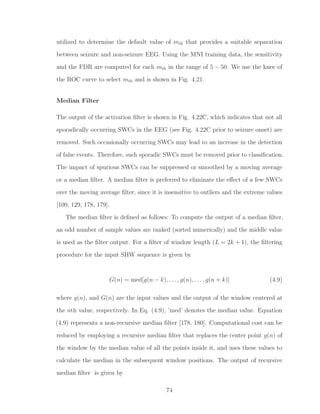 utilized to determine the default value of mth that provides a suitable separation
between seizure and non-seizure EEG. Using the MNI training data, the sensitivity
and the FDR are computed for each mth in the range of 5 − 50. We use the knee of
the ROC curve to select mth and is shown in Fig. 4.21.
Median Filter
The output of the activation ﬁlter is shown in Fig. 4.22C, which indicates that not all
sporadically occurring SWCs in the EEG (see Fig. 4.22C prior to seizure onset) are
removed. Such occasionally occurring SWCs may lead to an increase in the detection
of false events. Therefore, such sporadic SWCs must be removed prior to classiﬁcation.
The impact of spurious SWCs can be suppressed or smoothed by a moving average
or a median ﬁlter. A median ﬁlter is preferred to eliminate the eﬀect of a few SWCs
over the moving average ﬁlter, since it is insensitive to outliers and the extreme values
[100, 129, 178, 179].
The median ﬁlter is deﬁned as follows: To compute the output of a median ﬁlter,
an odd number of sample values are ranked (sorted numerically) and the middle value
is used as the ﬁlter output. For a ﬁlter of window length (L = 2k + 1), the ﬁltering
procedure for the input SHW sequence is given by
G(n) = med[g(n − k), . . . , g(n), . . . , g(n + k)] (4.9)
where g(n), and G(n) are the input values and the output of the window centered at
the nth value, respectively. In Eq. (4.9), ’med’ denotes the median value. Equation
(4.9) represents a non-recursive median ﬁlter [178, 180]. Computational cost can be
reduced by employing a recursive median ﬁlter that replaces the center point g(n) of
the window by the median value of all the points inside it, and uses these values to
calculate the median in the subsequent window positions. The output of recursive
median ﬁlter is given by
74
 