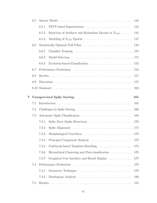 6.5 Seizure Model . . . . . . . . . . . . . . . . . . . . . . . . . . . . . . . 143
6.5.1 STFT-based Segmentation . . . . . . . . . . . . . . . . . . . . 144
6.5.2 Rejection of Artifacts and Redundant Epochs in TPAT . . . . 145
6.5.3 Modeling of TPAT Epochs . . . . . . . . . . . . . . . . . . . . 147
6.6 Statistically Optimal Null Filter . . . . . . . . . . . . . . . . . . . . . 148
6.6.1 Classiﬁer Training . . . . . . . . . . . . . . . . . . . . . . . . . 151
6.6.2 Model Selection . . . . . . . . . . . . . . . . . . . . . . . . . . . 151
6.6.3 Evolution-based Classiﬁcation . . . . . . . . . . . . . . . . . . 153
6.7 Performance Evaluation . . . . . . . . . . . . . . . . . . . . . . . . . 154
6.8 Results . . . . . . . . . . . . . . . . . . . . . . . . . . . . . . . . . . . 157
6.9 Discussion . . . . . . . . . . . . . . . . . . . . . . . . . . . . . . . . . 157
6.10 Summary . . . . . . . . . . . . . . . . . . . . . . . . . . . . . . . . . 164
7 Unsupervised Spike Sorting 165
7.1 Introduction . . . . . . . . . . . . . . . . . . . . . . . . . . . . . . . . 165
7.2 Challenges in Spike Sorting . . . . . . . . . . . . . . . . . . . . . . . 166
7.3 Automatic Spike Classiﬁcation . . . . . . . . . . . . . . . . . . . . . . 168
7.3.1 Spike Data (Spike Detection) . . . . . . . . . . . . . . . . . . 170
7.3.2 Spike Alignment . . . . . . . . . . . . . . . . . . . . . . . . . . 171
7.3.3 Morphological Correlator . . . . . . . . . . . . . . . . . . . . . 172
7.3.4 Principal Component Analysis . . . . . . . . . . . . . . . . . 173
7.3.5 Codebook-based Template-Matching . . . . . . . . . . . . . . 175
7.3.6 Hierarchical Clustering and Post-classiﬁcation . . . . . . . . . 176
7.3.7 Graphical User Interface and Result Display . . . . . . . . . . 177
7.4 Performance Evaluation . . . . . . . . . . . . . . . . . . . . . . . . . 178
7.4.1 Geometric Technique . . . . . . . . . . . . . . . . . . . . . . . 179
7.4.2 Dendogram Analysis . . . . . . . . . . . . . . . . . . . . . . . 180
7.5 Results . . . . . . . . . . . . . . . . . . . . . . . . . . . . . . . . . . . . 181
xi
 