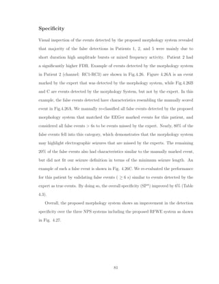 Speciﬁcity
Visual inspection of the events detected by the proposed morphology system revealed
that majority of the false detections in Patients 1, 2, and 5 were mainly due to
short duration high amplitude bursts or mixed frequency activity. Patient 2 had
a signiﬁcantly higher FDR. Example of events detected by the morphology system
in Patient 2 (channel: RC1-RC3) are shown in Fig.4.26. Figure 4.26A is an event
marked by the expert that was detected by the morphology system, while Fig.4.26B
and C are events detected by the morphology System, but not by the expert. In this
example, the false events detected have characteristics resembling the manually scored
event in Fig.4.26A. We manually re-classiﬁed all false events detected by the proposed
morphology system that matched the EEGer marked events for this patient, and
considered all false events > 6s to be events missed by the expert. Nearly, 80% of the
false events fell into this category, which demonstrates that the morphology system
may highlight electrographic seizures that are missed by the experts. The remaining
20% of the false events also had characteristics similar to the manually marked event,
but did not ﬁt our seizure deﬁnition in terms of the minimum seizure length. An
example of such a false event is shown in Fig. 4.26C. We re-evaluated the performance
for this patient by validating false events ( ≥ 6 s) similar to events detected by the
expert as true events. By doing so, the overall speciﬁcity (SP*) improved by 6% (Table
4.3).
Overall, the proposed morphology system shows an improvement in the detection
speciﬁcity over the three NPS systems including the proposed RFWE system as shown
in Fig. 4.27.
81
 