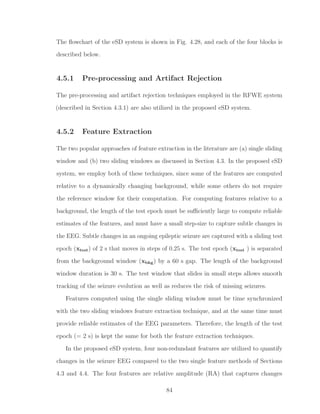 The ﬂowchart of the eSD system is shown in Fig. 4.28, and each of the four blocks is
described below.
4.5.1 Pre-processing and Artifact Rejection
The pre-processing and artifact rejection techniques employed in the RFWE system
(described in Section 4.3.1) are also utilized in the proposed eSD system.
4.5.2 Feature Extraction
The two popular approaches of feature extraction in the literature are (a) single sliding
window and (b) two sliding windows as discussed in Section 4.3. In the proposed eSD
system, we employ both of these techniques, since some of the features are computed
relative to a dynamically changing background, while some others do not require
the reference window for their computation. For computing features relative to a
background, the length of the test epoch must be suﬃciently large to compute reliable
estimates of the features, and must have a small step-size to capture subtle changes in
the EEG. Subtle changes in an ongoing epileptic seizure are captured with a sliding test
epoch (xtest) of 2 s that moves in steps of 0.25 s. The test epoch (xtest ) is separated
from the background window (xbkg) by a 60 s gap. The length of the background
window duration is 30 s. The test window that slides in small steps allows smooth
tracking of the seizure evolution as well as reduces the risk of missing seizures.
Features computed using the single sliding window must be time synchronized
with the two sliding windows feature extraction technique, and at the same time must
provide reliable estimates of the EEG parameters. Therefore, the length of the test
epoch (= 2 s) is kept the same for both the feature extraction techniques.
In the proposed eSD system, four non-redundant features are utilized to quantify
changes in the seizure EEG compared to the two single feature methods of Sections
4.3 and 4.4. The four features are relative amplitude (RA) that captures changes
84
 