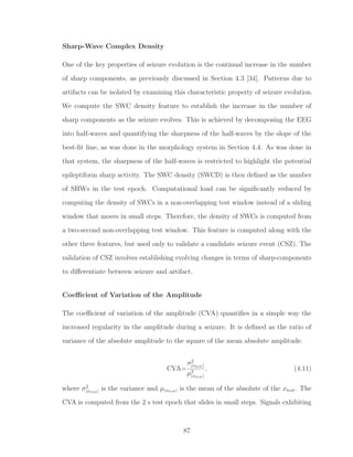 Sharp-Wave Complex Density
One of the key properties of seizure evolution is the continual increase in the number
of sharp components, as previously discussed in Section 4.3 [34]. Patterns due to
artifacts can be isolated by examining this characteristic property of seizure evolution.
We compute the SWC density feature to establish the increase in the number of
sharp components as the seizure evolves. This is achieved by decomposing the EEG
into half-waves and quantifying the sharpness of the half-waves by the slope of the
best-ﬁt line, as was done in the morphology system in Section 4.4. As was done in
that system, the sharpness of the half-waves is restricted to highlight the potential
epileptiform sharp activity. The SWC density (SWCD) is then deﬁned as the number
of SHWs in the test epoch. Computational load can be signiﬁcantly reduced by
computing the density of SWCs in a non-overlapping test window instead of a sliding
window that moves in small steps. Therefore, the density of SWCs is computed from
a two-second non-overlapping test window. This feature is computed along with the
other three features, but used only to validate a candidate seizure event (CSZ). The
validation of CSZ involves establishing evolving changes in terms of sharp-components
to diﬀerentiate between seizure and artifact.
Coeﬃcient of Variation of the Amplitude
The coeﬃcient of variation of the amplitude (CVA) quantiﬁes in a simple way the
increased regularity in the amplitude during a seizure. It is deﬁned as the ratio of
variance of the absolute amplitude to the square of the mean absolute amplitude.
CVA=
σ2
|xtest|
µ2
|xtest|
, (4.11)
where σ2
|xtest| is the variance and µ|xtest| is the mean of the absolute of the xtest. The
CVA is computed from the 2 s test epoch that slides in small steps. Signals exhibiting
87
 