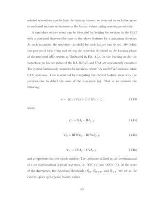 selected non-seizure epochs from the training dataset, we observed no such divergence
or sustained increase or decrease in the feature values during non-seizure activity.
A candidate seizure event can be identiﬁed by looking for sections in the EEG
with a continual increase/decrease in the above features for a minimum duration.
At such instances, the detection threshold for each feature can be set. We deﬁne
this process of identifying and setting the detection threshold as the learning phase
of the proposed eSD system as illustrated in Fig. 4.31. In the learning mode, the
instantaneous feature values of the RA, RFWE and CVA are continuously examined.
The system continuously monitors for instances, where RA and RFWE increase, while
CVA decreases. This is achieved by comparing the current feature value with the
previous one, to detect the onset of the divergence (κ). That is, we evaluate the
following:
κ = ((FA ∨ FB) > 0) ∧ (FC < 0), (4.13)
where,
FA = RAp − RAp−1. (4.14)
FB = RFWEp − RFWEp−1. (4.15)
FC = CVAp − CVAp−1. (4.16)
and p represents the test epoch number. The operators utilized in the determination
of κ are mathematical (logical) operators, i.e., ‘OR’ (∨) and ‘AND’ (∧). At the onset
of the divergence, the detection thresholds (δp
RA, δp
RFWE, and δp
CV A) are set as the
current epoch (pth epoch) feature values.
90
 