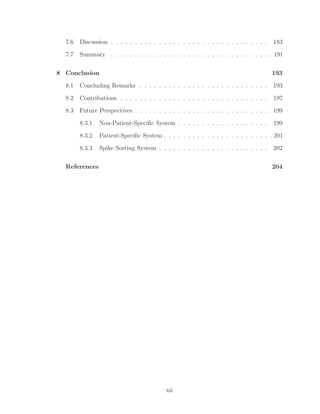 7.6 Discussion . . . . . . . . . . . . . . . . . . . . . . . . . . . . . . . . . 183
7.7 Summary . . . . . . . . . . . . . . . . . . . . . . . . . . . . . . . . . . 191
8 Conclusion 193
8.1 Concluding Remarks . . . . . . . . . . . . . . . . . . . . . . . . . . . 193
8.2 Contributions . . . . . . . . . . . . . . . . . . . . . . . . . . . . . . . 197
8.3 Future Perspectives . . . . . . . . . . . . . . . . . . . . . . . . . . . . 199
8.3.1 Non-Patient-Speciﬁc System . . . . . . . . . . . . . . . . . . . 199
8.3.2 Patient-Speciﬁc System . . . . . . . . . . . . . . . . . . . . . . . 201
8.3.3 Spike Sorting System . . . . . . . . . . . . . . . . . . . . . . . 202
References 204
xii
 