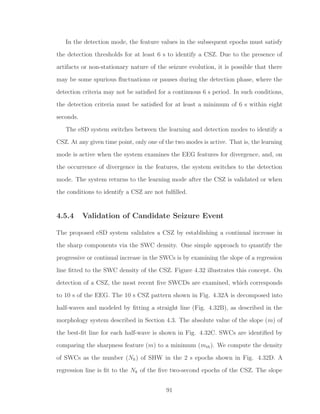 In the detection mode, the feature values in the subsequent epochs must satisfy
the detection thresholds for at least 6 s to identify a CSZ. Due to the presence of
artifacts or non-stationary nature of the seizure evolution, it is possible that there
may be some spurious ﬂuctuations or pauses during the detection phase, where the
detection criteria may not be satisﬁed for a continuous 6 s period. In such conditions,
the detection criteria must be satisﬁed for at least a minimum of 6 s within eight
seconds.
The eSD system switches between the learning and detection modes to identify a
CSZ. At any given time point, only one of the two modes is active. That is, the learning
mode is active when the system examines the EEG features for divergence, and, on
the occurrence of divergence in the features, the system switches to the detection
mode. The system returns to the learning mode after the CSZ is validated or when
the conditions to identify a CSZ are not fulﬁlled.
4.5.4 Validation of Candidate Seizure Event
The proposed eSD system validates a CSZ by establishing a continual increase in
the sharp components via the SWC density. One simple approach to quantify the
progressive or continual increase in the SWCs is by examining the slope of a regression
line ﬁtted to the SWC density of the CSZ. Figure 4.32 illustrates this concept. On
detection of a CSZ, the most recent ﬁve SWCDs are examined, which corresponds
to 10 s of the EEG. The 10 s CSZ pattern shown in Fig. 4.32A is decomposed into
half-waves and modeled by ﬁtting a straight line (Fig. 4.32B), as described in the
morphology system described in Section 4.3. The absolute value of the slope (m) of
the best-ﬁt line for each half-wave is shown in Fig. 4.32C. SWCs are identiﬁed by
comparing the sharpness feature (m) to a minimum (mth). We compute the density
of SWCs as the number (Nk) of SHW in the 2 s epochs shown in Fig. 4.32D. A
regression line is ﬁt to the Nk of the ﬁve two-second epochs of the CSZ. The slope
91
 