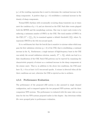 (µ ) of the resulting regression line is used to determine the continual increase in the
sharp components. A positive slope (µ > 0) establishes a continual increase in the
density of sharp components.
Normal EEG rhythms with occasionally occurring sharp transients can at times
meet the condition of µ > 0, and are detected as the CSZ. Such false events plagued
both the RFWE and the morphology systems. One way to reject such events is by
enforcing a minimum number of SWCs in the CSZ. The total number of SWCs in
the CSZ (NT
= 5
k=1 Nk) is examined against a default threshold (NT
th), where Nk
represents SWCD in the kth two-second epoch.
It is a well-known fact that the best-ﬁt line is sensitive to extreme values which may
pass the ﬁrst validation criterion (µ > 0) of the CSZ, that is establishing a continual
increase in the Nk. Furthermore, a single instance of high-frequency burst in the CSZ
can satisfy the second validation criterion, namely, NT
> NT
th, which can lead to a
false classiﬁcation of the CSZ. Such CSZ patterns can be rejected by examining the
characteristic property of seizure as a continual increase in the sharp components at
the seizure onset. That is, in addition to the above two conditions, the CSZ must
have Nk > 0 in at least 4 of 5 two-second epochs. A seizure is detected when all the
three conditions are met, otherwise the CSZ is rejected as due to artifacts.
4.5.5 Performance Evaluation
The performance of the proposed eSD system is also assessed in single channel
conﬁguration, and is compared against the two proposed NPS systems, and the three
comparison NPS systems. The performance is evaluated with the same rules as was
done for the two NPS systems proposed earlier in this chapter. Any detections within
30 s were grouped prior to performance evaluation.
93
 
