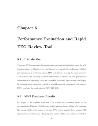 Chapter 5
Performance Evaluation and Rapid
EEG Review Tool
5.1 Introduction
Three new NPS seizure detection systems were proposed and optimized using the MNI
training dataset in Chapter 4. In this Chapter, we evaluate the performance of these
new systems on a previously unseen MNI test dataset. Among the three proposed
NPS systems, the one with the best performance is selected for ﬁnal performance
assessment on a completely blind test data (FSP database). We conclude this chapter
by demonstrating a novel tool to aid in a rapid review of voluminous multichannel
EEG recordings for application in EMU [119, 182].
5.2 MNI Database Results
In Chapter 4, we proposed three new NPS systems and presented results on the
seven patients (Patients 1-7) belonging to the training dataset of the MNI database.
We compared the performance of the new NPS system against three popular NPS
systems from the literature. Training data results of the new systems revealed an
104
 