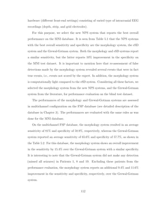 hardware (diﬀerent front-end settings) consisting of varied type of intracranial EEG
recordings (depth, strip, and grid electrodes).
For this purpose, we select the new NPS system that reports the best overall
performance on the MNI database. It is seen from Table 5.1 that the NPS systems
with the best overall sensitivity and speciﬁcity are the morphology system, the eSD
system and the Grewal-Gotman system. Both the morphology and eSD systems report
a similar sensitivity, but the latter reports 10% improvement in the speciﬁcity on
the MNI test dataset. It is important to mention here that re-assessment of false
detections made by the morphology system revealed several events that were in fact
true events, i.e., events not scored by the expert. In addition, the morphology system
is computationally light compared to the eSD system. Considering all these factors, we
selected the morphology system from the new NPS systems, and the Grewal-Gotman
system from the literature, for performance evaluation on the blind test dataset.
The performances of the morphology and Grewal-Gotman systems are assessed
in multichannel conﬁguration on the FSP database (see detailed description of the
database in Chapter 3). The performances are evaluated with the same rules as was
done for the MNI database.
On the multichannel FSP database, the morphology system resulted in an average
sensitivity of 81% and speciﬁcity of 58.9%, respectively, whereas the Grewal-Gotman
system reported an average sensitivity of 65.6% and speciﬁcity of 57.7%, as shown in
the Table 5.2. For this database, the morphology system shows an overall improvement
in the sensitivity by 15.4% over the Grewal-Gotman system with a similar speciﬁcity.
It is interesting to note that the Grewal-Gotman system did not make any detection
(missed all seizures) in Patients 1, 8 and 19. Excluding these patients from the
performance evaluation, the morphology system reports an additional 9.4% and 11.6%
improvement in the sensitivity and speciﬁcity, respectively, over the Grewal-Gotman
system.
112
 