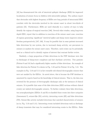 [45] has demonstrated the role of interictal epileptic discharge (IED) for improved
localization of seizure focus in children with intractable epilepsy. The authors report
that electrodes with highest frequency of IEDs over long periods of intracranial EEG
correlate with the electrodes involved in the seizure onset in about two-thirds of
patients [45]. Furthermore, IEDs are used clinically in a variety of ways to help
identify the regions of surgical resection [186]. Several other studies, using long-term
depth EEG, report that in addition to resection of the seizure onset zone, resection
of regions generating ’signiﬁcant’ interictal spikes and sharp waves improves seizure
freedom postoperatively [187, 188]. It may be possible that in some patients increased
false detections by our system, due to increased sharp activity, are precursors to
seizures or markers for seizure onset zones. Therefore, such events can be potentially
used as a clinical tool to identify regions of interest that warrant further review.
Similarly, a large proportion of false detections in the FSP database were due
to discharges of sharp-wave complexes and fast rhythmic activities. Two patients
(Patient 9 and 18) had a signiﬁcantly higher number of false detections. An example of
false detection for Patient 9 is shown in Fig. 5.10 and for Patient 18 in Fig. 5.11. The
examples in Fig. 5.10 and 5.11 in fact resemble sub-clinical electrographic seizures that
were not marked by the EEGer. As noted above, this is because the FSP database is
annotated by experts based on the knowledge of clinical seizures. That is, the data was
reviewed for the presence of electrographic discharges only at the instances of clinical
seizures. It is possible that some of the false detections (EEG sections without clinical
events) are indeed electrographic seizures. To further evaluate these false detections,
two neurophysiologists (EEGer A and B) re-classiﬁed these events into three categories
(Assessment I), seizure-like (SL) activity, interesting events (IE) and false detections
(FD). Seizure-like activity included detections that matched characteristics of seizures
(as in, Fig. 5.10 and 5.11). Interesting events included detections such as discharge
of sharp transients that may be considered interesting events to the EEGer. False
119
 
