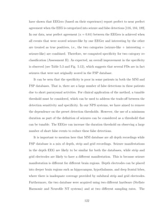 have shown that EEGers (based on their experience) report perfect to near perfect
agreement when the EEG is categorized into seizure and false detections [116, 184, 189].
In our data, near perfect agreement (κ = 0.81) between the EEGers is achieved when
all events that were scored seizure-like by one EEGer and interesting by the other
are treated as true positives, i.e., the two categories (seizure-like + interesting =
seizure-like) are combined. Therefore, we computed speciﬁcity for two category re-
classiﬁcation (Assessment II). As expected, an overall improvement in the speciﬁcity
is observed (see Table 5.3 and Fig. 5.12), which suggests that several FDs are in fact
seizures that were not originally scored in the FSP database.
It can be seen that the speciﬁcity is poor in some patients in both the MNI and
FSP databases. That is, there are a large number of false detections in these patients
due to short paroxysmal activities. For clinical application of the method, a tunable
threshold must be considered, which can be used to address the trade-oﬀ between the
detection sensitivity and speciﬁcity. In our NPS systems, we have aimed to remove
the dependence on the preset detection thresholds. However, the use of a minimum
duration as part of the deﬁnition of seizures can be considered as a threshold that
can be tunable. The EEGer can increase the duration threshold on observing a large
number of short false events to reduce these false detections.
It is important to mention here that MNI database are all depth recordings while
FSP database is a mix of depth, strip and grid recordings. Seizure manifestations
in the depth EEG are likely to be similar for both the databases, while strip and
grid electrodes are likely to have a diﬀerent manifestation. This is because seizure
manifestation is diﬀerent for diﬀerent brain regions. Depth electrodes can be placed
into deeper brain regions such as hippocampus, hypothalamus, and deep frontal lobes,
where there is inadequate coverage provided by subdural strip and grid electrodes.
Furthermore, the two database were acquired using two diﬀerent hardware (Stellate
Harmonie and Neuroﬁle NT systems) and at two diﬀerent sampling rates. The
122
 
