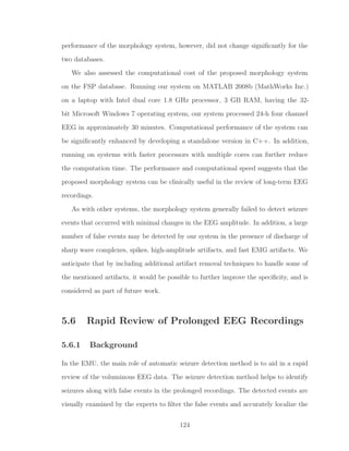 performance of the morphology system, however, did not change signiﬁcantly for the
two databases.
We also assessed the computational cost of the proposed morphology system
on the FSP database. Running our system on MATLAB 2008b (MathWorks Inc.)
on a laptop with Intel dual core 1.8 GHz processor, 3 GB RAM, having the 32-
bit Microsoft Windows 7 operating system, our system processed 24-h four channel
EEG in approximately 30 minutes. Computational performance of the system can
be signiﬁcantly enhanced by developing a standalone version in C++. In addition,
running on systems with faster processors with multiple cores can further reduce
the computation time. The performance and computational speed suggests that the
proposed morphology system can be clinically useful in the review of long-term EEG
recordings.
As with other systems, the morphology system generally failed to detect seizure
events that occurred with minimal changes in the EEG amplitude. In addition, a large
number of false events may be detected by our system in the presence of discharge of
sharp wave complexes, spikes, high-amplitude artifacts, and fast EMG artifacts. We
anticipate that by including additional artifact removal techniques to handle some of
the mentioned artifacts, it would be possible to further improve the speciﬁcity, and is
considered as part of future work.
5.6 Rapid Review of Prolonged EEG Recordings
5.6.1 Background
In the EMU, the main role of automatic seizure detection method is to aid in a rapid
review of the voluminous EEG data. The seizure detection method helps to identify
seizures along with false events in the prolonged recordings. The detected events are
visually examined by the experts to ﬁlter the false events and accurately localize the
124
 