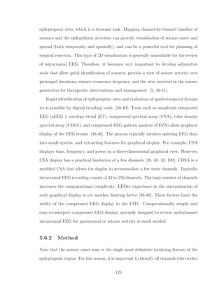 epileptogenic sites, which is a tiresome task. Mapping channel-by-channel timeline of
seizures and the epileptiform activities can provide visualization of seizure onset and
spread (both temporally and spatially), and can be a powerful tool for planning of
surgical resection. This type of 2D visualization is generally unavailable for the review
of intracranial EEG. Therefore, it becomes very important to develop adjunctive
tools that allow quick identiﬁcation of seizures, provide a view of seizure activity over
prolonged durations, seizure recurrence frequency, and the sites involved in the seizure
generation for therapeutic interventions and management [5, 38-41].
Rapid identiﬁcation of epileptogenic sites and evaluation of spatio-temporal dynam-
ics is possible by digital trending tools [38-40]. Tools such as amplitude integrated
EEG (aEEG ), envelope trend (ET), compressed spectral array (CSA), color density
spectral array (CDSA), and compressed EEG pattern analysis (CEPA) allow graphical
display of the EEG trends [38-40]. The process typically involves splitting EEG data
into small epochs, and extracting features for graphical display. For example, CSA
displays time, frequency, and power in a three-dimensional graphical view. However,
CSA display has a practical limitation of a few channels [38, 40, 42, 190]. CDSA is a
modiﬁed CSA that allows the display to accommodate a few more channels. Typically,
intracranial EEG recording consist of 32 to 256 channels. The large number of channels
increases the computational complexity. EEGer experience in the interpretation of
such graphical display is yet another limiting factor [38-40]. These factors limit the
utility of the compressed EEG display in the EMU. Computationally simple and
easy-to-interpret compressed EEG display, specially designed to review multichannel
intracranial EEG for paroxysmal or seizure activity is much needed.
5.6.2 Method
Note that the seizure onset zone is the single most deﬁnitive localizing feature of the
epileptogenic region. For this reason, it is important to identify all channels (electrodes)
125
 