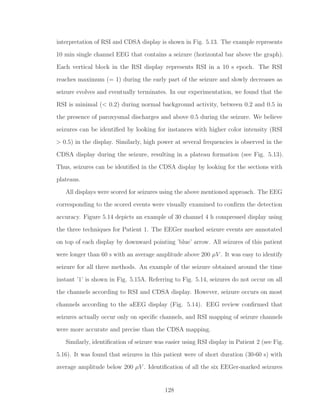 interpretation of RSI and CDSA display is shown in Fig. 5.13. The example represents
10 min single channel EEG that contains a seizure (horizontal bar above the graph).
Each vertical block in the RSI display represents RSI in a 10 s epoch. The RSI
reaches maximum (= 1) during the early part of the seizure and slowly decreases as
seizure evolves and eventually terminates. In our experimentation, we found that the
RSI is minimal (< 0.2) during normal background activity, between 0.2 and 0.5 in
the presence of paroxysmal discharges and above 0.5 during the seizure. We believe
seizures can be identiﬁed by looking for instances with higher color intensity (RSI
> 0.5) in the display. Similarly, high power at several frequencies is observed in the
CDSA display during the seizure, resulting in a plateau formation (see Fig. 5.13).
Thus, seizures can be identiﬁed in the CDSA display by looking for the sections with
plateaus.
All displays were scored for seizures using the above mentioned approach. The EEG
corresponding to the scored events were visually examined to conﬁrm the detection
accuracy. Figure 5.14 depicts an example of 30 channel 4 h compressed display using
the three techniques for Patient 1. The EEGer marked seizure events are annotated
on top of each display by downward pointing ’blue’ arrow. All seizures of this patient
were longer than 60 s with an average amplitude above 200 µV . It was easy to identify
seizure for all three methods. An example of the seizure obtained around the time
instant ’1’ is shown in Fig. 5.15A. Referring to Fig. 5.14, seizures do not occur on all
the channels according to RSI and CDSA display. However, seizure occurs on most
channels according to the aEEG display (Fig. 5.14). EEG review conﬁrmed that
seizures actually occur only on speciﬁc channels, and RSI mapping of seizure channels
were more accurate and precise than the CDSA mapping.
Similarly, identiﬁcation of seizure was easier using RSI display in Patient 2 (see Fig.
5.16). It was found that seizures in this patient were of short duration (30-60 s) with
average amplitude below 200 µV . Identiﬁcation of all the six EEGer-marked seizures
128
 