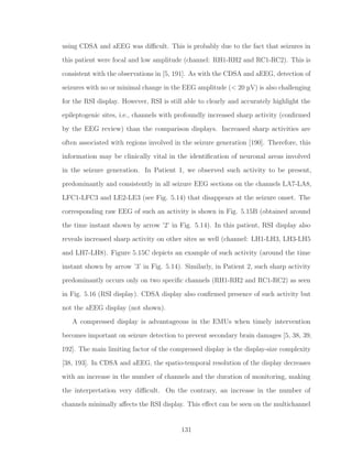using CDSA and aEEG was diﬃcult. This is probably due to the fact that seizures in
this patient were focal and low amplitude (channel: RH1-RH2 and RC1-RC2). This is
consistent with the observations in [5, 191]. As with the CDSA and aEEG, detection of
seizures with no or minimal change in the EEG amplitude (< 20 µV) is also challenging
for the RSI display. However, RSI is still able to clearly and accurately highlight the
epileptogenic sites, i.e., channels with profoundly increased sharp activity (conﬁrmed
by the EEG review) than the comparison displays. Increased sharp activities are
often associated with regions involved in the seizure generation [190]. Therefore, this
information may be clinically vital in the identiﬁcation of neuronal areas involved
in the seizure generation. In Patient 1, we observed such activity to be present,
predominantly and consistently in all seizure EEG sections on the channels LA7-LA8,
LFC1-LFC3 and LE2-LE3 (see Fig. 5.14) that disappears at the seizure onset. The
corresponding raw EEG of such an activity is shown in Fig. 5.15B (obtained around
the time instant shown by arrow ’2’ in Fig. 5.14). In this patient, RSI display also
reveals increased sharp activity on other sites as well (channel: LH1-LH3, LH3-LH5
and LH7-LH8). Figure 5.15C depicts an example of such activity (around the time
instant shown by arrow ’3’ in Fig. 5.14). Similarly, in Patient 2, such sharp activity
predominantly occurs only on two speciﬁc channels (RH1-RH2 and RC1-RC2) as seen
in Fig. 5.16 (RSI display). CDSA display also conﬁrmed presence of such activity but
not the aEEG display (not shown).
A compressed display is advantageous in the EMUs when timely intervention
becomes important on seizure detection to prevent secondary brain damages [5, 38, 39,
192]. The main limiting factor of the compressed display is the display-size complexity
[38, 193]. In CDSA and aEEG, the spatio-temporal resolution of the display decreases
with an increase in the number of channels and the duration of monitoring, making
the interpretation very diﬃcult. On the contrary, an increase in the number of
channels minimally aﬀects the RSI display. This eﬀect can be seen on the multichannel
131
 