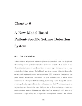 Chapter 6
A New Model-Based
Patient-Speciﬁc Seizure Detection
System
6.1 Introduction
Patient-speciﬁc (PS) seizure detection systems are those that allow the recognition
of recurring seizure patterns tailored for individual patients. It is based on the
observations that one or two, and sometimes even more types of seizures, tend to occur
repeatedly within a patient. To build such a system, experts utilize the knowledge
of previously identiﬁed seizure and non-seizure EEG to train a classiﬁer for the
given patient. The trained classiﬁer for the given patient is used to detect similar
seizures in all subsequent EEG recordings/monitoring. Even though PS systems
report signiﬁcantly improved detection performance over the NPS systems, they are at
present, impractical due to (a) supervised selection of the seizure pattern that serves
as the template pattern, (b) supervised selection of the non-seizure EEG (or a set of
non-seizure EEG patterns), and (c) supervised training of the classiﬁer. It is believed
135
 