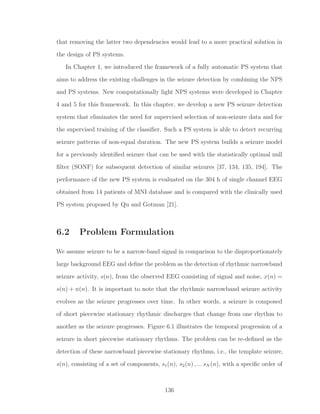 that removing the latter two dependencies would lead to a more practical solution in
the design of PS systems.
In Chapter 1, we introduced the framework of a fully automatic PS system that
aims to address the existing challenges in the seizure detection by combining the NPS
and PS systems. New computationally light NPS systems were developed in Chapter
4 and 5 for this framework. In this chapter, we develop a new PS seizure detection
system that eliminates the need for supervised selection of non-seizure data and for
the supervised training of the classiﬁer. Such a PS system is able to detect recurring
seizure patterns of non-equal duration. The new PS system builds a seizure model
for a previously identiﬁed seizure that can be used with the statistically optimal null
ﬁlter (SONF) for subsequent detection of similar seizures [37, 134, 135, 194]. The
performance of the new PS system is evaluated on the 304 h of single channel EEG
obtained from 14 patients of MNI database and is compared with the clinically used
PS system proposed by Qu and Gotman [21].
6.2 Problem Formulation
We assume seizure to be a narrow-band signal in comparison to the disproportionately
large background EEG and deﬁne the problem as the detection of rhythmic narrowband
seizure activity, s(n), from the observed EEG consisting of signal and noise, x(n) =
s(n) + n(n). It is important to note that the rhythmic narrowband seizure activity
evolves as the seizure progresses over time. In other words, a seizure is composed
of short piecewise stationary rhythmic discharges that change from one rhythm to
another as the seizure progresses. Figure 6.1 illustrates the temporal progression of a
seizure in short piecewise stationary rhythms. The problem can be re-deﬁned as the
detection of these narrowband piecewise stationary rhythms, i.e., the template seizure,
s(n), consisting of a set of components, s1(n), s2(n) , ... sN (n), with a speciﬁc order of
136
 