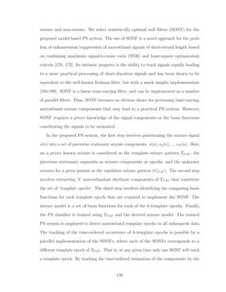 seizure and non-seizure. We select statistically optimal null ﬁlters (SONF) for the
proposed model-based PS system. The use of SONF is a novel approach for the prob-
lem of enhancement/suppression of narrowband signals of short-record length based
on combining maximum signal-to-noise ratio (SNR) and least-square optimization
criteria [170, 172]. Its intrinsic property is the ability to track signals rapidly leading
to a more practical processing of short-duration signals and has been shown to be
equivalent to the well-known Kalman ﬁlter, but with a much simpler implementation
[195-199]. SONF is a linear time-varying ﬁlter, and can be implemented as a number
of parallel ﬁlters. Thus, SONF becomes an obvious choice for processing time-varying,
narrowband seizure components that may lead to a practical PS system. However,
SONF requires a priori knowledge of the signal components or the basis functions
constituting the signals to be estimated.
In the proposed PS system, the ﬁrst step involves partitioning the seizure signal
s(n) into a set of piecewise stationary seizure components, s(n), s2(n), ..., sN (n). Here,
an a priori known seizure is considered as the template seizure pattern TPAT , the
piecewise stationary segments as seizure components or epochs, and the unknown
seizures for a given patient as the candidate seizure pattern (CPAT ). The second step
involves extracting ’k’ non-redundant rhythmic components of TPAT that constitute
the set of ’template epochs’. The third step involves identifying the composing basis
functions for each template epoch that are required to implement the SONF. The
seizure model is a set of basis functions for each of the k-template epochs. Finally,
the PS classiﬁer is trained using TPAT and the derived seizure model. The trained
PS system is employed to detect narrowband template epochs in all subsequent data.
The tracking of the time-ordered occurrence of k-template epochs is possible by a
parallel implementation of the SONFs, where each of the SONFs corresponds to a
diﬀerent template epoch of TPAT . That is, at any given time only one SONF will track
a template epoch. By tracking the time-ordered estimation of the components by the
138
 