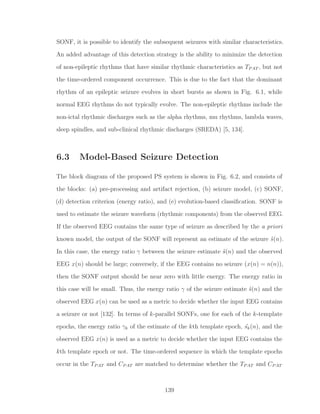 SONF, it is possible to identify the subsequent seizures with similar characteristics.
An added advantage of this detection strategy is the ability to minimize the detection
of non-epileptic rhythms that have similar rhythmic characteristics as TPAT , but not
the time-ordered component occurrence. This is due to the fact that the dominant
rhythm of an epileptic seizure evolves in short bursts as shown in Fig. 6.1, while
normal EEG rhythms do not typically evolve. The non-epileptic rhythms include the
non-ictal rhythmic discharges such as the alpha rhythms, mu rhythms, lambda waves,
sleep spindles, and sub-clinical rhythmic discharges (SREDA) [5, 134].
6.3 Model-Based Seizure Detection
The block diagram of the proposed PS system is shown in Fig. 6.2, and consists of
the blocks: (a) pre-processing and artifact rejection, (b) seizure model, (c) SONF,
(d) detection criterion (energy ratio), and (e) evolution-based classiﬁcation. SONF is
used to estimate the seizure waveform (rhythmic components) from the observed EEG.
If the observed EEG contains the same type of seizure as described by the a priori
known model, the output of the SONF will represent an estimate of the seizure ˆs(n).
In this case, the energy ratio γ between the seizure estimate ˆs(n) and the observed
EEG x(n) should be large; conversely, if the EEG contains no seizure (x(n) = n(n)),
then the SONF output should be near zero with little energy. The energy ratio in
this case will be small. Thus, the energy ratio γ of the seizure estimate ˆs(n) and the
observed EEG x(n) can be used as a metric to decide whether the input EEG contains
a seizure or not [132]. In terms of k-parallel SONFs, one for each of the k-template
epochs, the energy ratio γk of the estimate of the kth template epoch, ˆsk(n), and the
observed EEG x(n) is used as a metric to decide whether the input EEG contains the
kth template epoch or not. The time-ordered sequence in which the template epochs
occur in the TPAT and CPAT are matched to determine whether the TPAT and CPAT
139
 