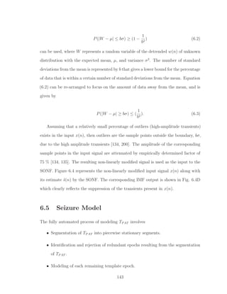 P(|W − µ| ≤ bσ) ≥ (1 −
1
b2
) (6.2)
can be used, where W represents a random variable of the detrended w(n) of unknown
distribution with the expected mean, µ, and variance σ2
. The number of standard
deviations from the mean is represented by b that gives a lower bound for the percentage
of data that is within a certain number of standard deviations from the mean. Equation
(6.2) can be re-arranged to focus on the amount of data away from the mean, and is
given by
P(|W − µ| ≥ bσ) ≤ (
1
b2
). (6.3)
Assuming that a relatively small percentage of outliers (high-amplitude transients)
exists in the input x(n), then outliers are the sample points outside the boundary, bσ,
due to the high amplitude transients [134, 200]. The amplitude of the corresponding
sample points in the input signal are attenuated by empirically determined factor of
75 % [134, 135]. The resulting non-linearly modiﬁed signal is used as the input to the
SONF. Figure 6.4 represents the non-linearly modiﬁed input signal x(n) along with
its estimate ˆs(n) by the SONF. The corresponding IMF output is shown in Fig. 6.4D
which clearly reﬂects the suppression of the transients present in x(n).
6.5 Seizure Model
The fully automated process of modeling TPAT involves
• Segmentation of TPAT into piecewise stationary segments.
• Identiﬁcation and rejection of redundant epochs resulting from the segmentation
of TPAT .
• Modeling of each remaining template epoch.
143
 