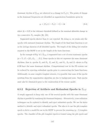 dominant rhythm of TPAT are observed as a change in Fm(τ). The points of change
in the dominant frequencies are identiﬁed as segmentation boundaries given by
gτ = |Fm(τ) − Fm(τ − 1)| < ∆, (6.4)
where ∆ = 0.25 is the tolerance threshold deﬁned as the maximal allowable change in
two consecutive Fm samples [36, 135].
Segmented epochs shorter than 2 s are rejected. By doing so, we retain only the
epochs with sustained dominant rhythm. The length of the ﬁnal basis functions is set
as the average duration of all identiﬁed epochs. The length of the sliding test window
required in the SONF is set to the length of the basis functions.
In the example of Fig. 6.5, TPAT is segmented into a set of seven stationary epochs
(p = 7), E = {E1, E2, . . . , E7}. Some epochs in this set represent the same dominant
rhythms, that is, epochs E1 and E2, E3 and E4, and E5, E6 and E7 shown in Fig.
6.5B have the same dominant rhythm. Computational cost in the PS system can
be reduced by rejecting redundant epochs prior to constructing the basis functions.
Additionally, in some complex template seizures, it is possible that some of the epochs
resulting from the segmentation algorithm are due to background noise. Such epochs
must also be eliminated prior to the construction of the seizure model.
6.5.2 Rejection of Artifacts and Redundant Epochs in TPAT
A simple approach to keep only one of the several epochs with the same dominant
rhythm is possible by examining the dominant frequency. Alternatively, cross-validation
techniques can be explored to identify and reject redundant epochs. We use the latter
method to identify and reject redundant epochs. The idea is to use the pth template
epoch to derive a model for use in the SONF to process the remaining (p−1) template
epochs. The classiﬁer of the pth template epoch is trained using the pth epoch and
145
 
