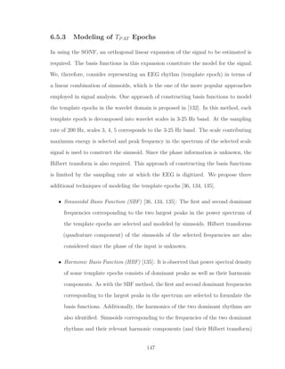 6.5.3 Modeling of TPAT Epochs
In using the SONF, an orthogonal linear expansion of the signal to be estimated is
required. The basis functions in this expansion constitute the model for the signal.
We, therefore, consider representing an EEG rhythm (template epoch) in terms of
a linear combination of sinusoids, which is the one of the more popular approaches
employed in signal analysis. One approach of constructing basis functions to model
the template epochs in the wavelet domain is proposed in [132]. In this method, each
template epoch is decomposed into wavelet scales in 3-25 Hz band. At the sampling
rate of 200 Hz, scales 3, 4, 5 corresponds to the 3-25 Hz band. The scale contributing
maximum energy is selected and peak frequency in the spectrum of the selected scale
signal is used to construct the sinusoid. Since the phase information is unknown, the
Hilbert transform is also required. This approach of constructing the basis functions
is limited by the sampling rate at which the EEG is digitized. We propose three
additional techniques of modeling the template epochs [36, 134, 135].
• Sinusoidal Basis Function (SBF) [36, 134, 135]: The ﬁrst and second dominant
frequencies corresponding to the two largest peaks in the power spectrum of
the template epochs are selected and modeled by sinusoids. Hilbert transforms
(quadrature component) of the sinusoids of the selected frequencies are also
considered since the phase of the input is unknown.
• Harmonic Basis Function (HBF) [135]: It is observed that power spectral density
of some template epochs consists of dominant peaks as well as their harmonic
components. As with the SBF method, the ﬁrst and second dominant frequencies
corresponding to the largest peaks in the spectrum are selected to formulate the
basis functions. Additionally, the harmonics of the two dominant rhythms are
also identiﬁed. Sinusoids corresponding to the frequencies of the two dominant
rhythms and their relevant harmonic components (and their Hilbert transform)
147
 